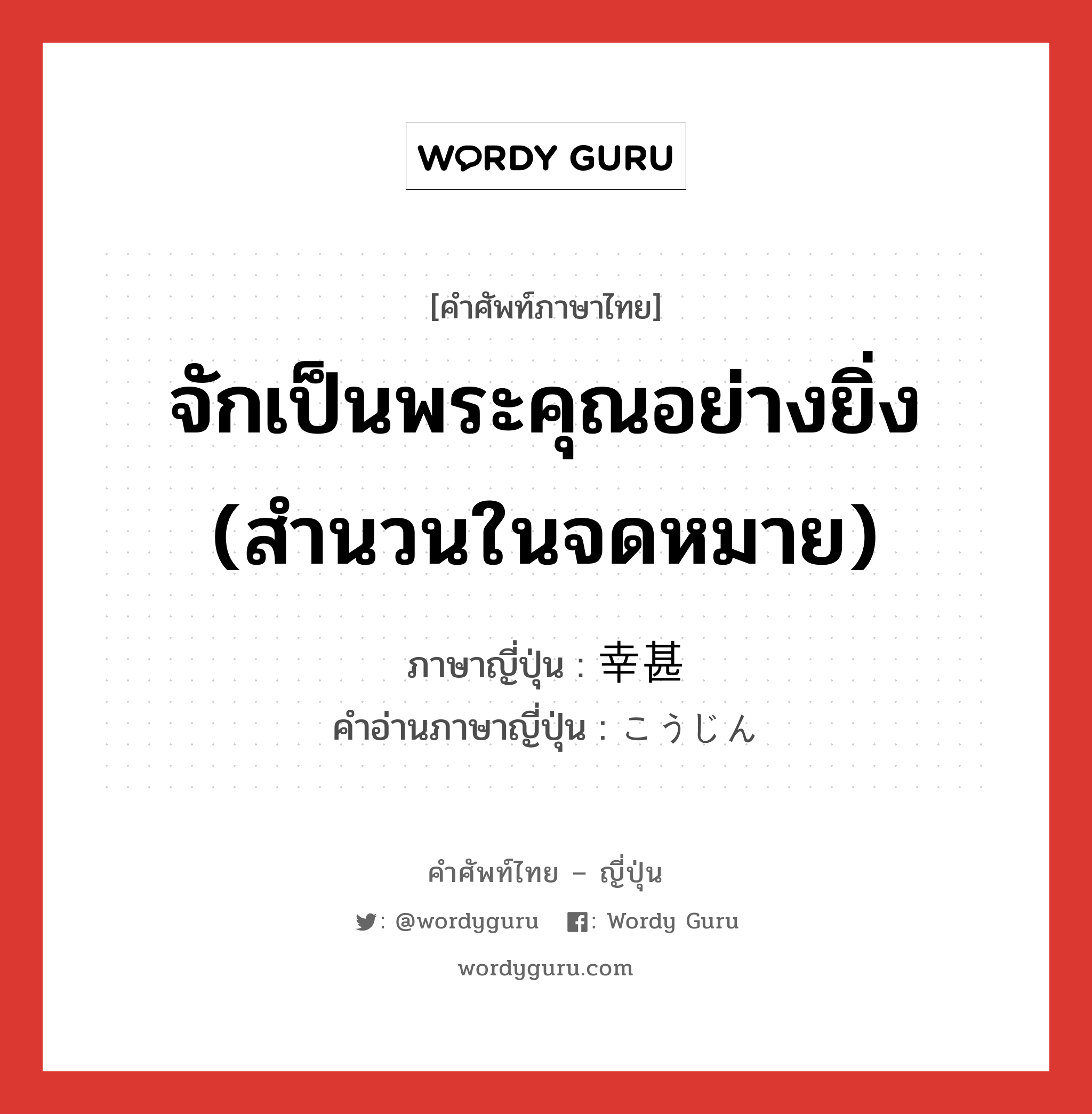 จักเป็นพระคุณอย่างยิ่ง (สำนวนในจดหมาย) ภาษาญี่ปุ่นคืออะไร, คำศัพท์ภาษาไทย - ญี่ปุ่น จักเป็นพระคุณอย่างยิ่ง (สำนวนในจดหมาย) ภาษาญี่ปุ่น 幸甚 คำอ่านภาษาญี่ปุ่น こうじん หมวด adj-na หมวด adj-na