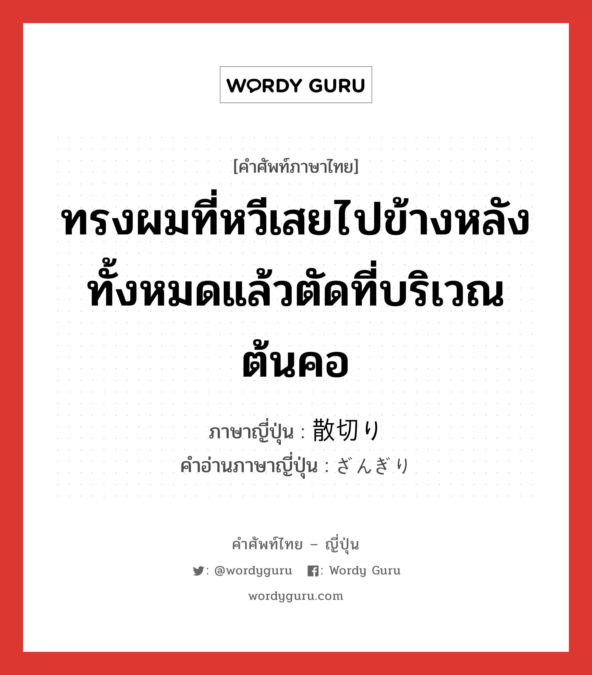 ทรงผมที่หวีเสยไปข้างหลังทั้งหมดแล้วตัดที่บริเวณต้นคอ ภาษาญี่ปุ่นคืออะไร, คำศัพท์ภาษาไทย - ญี่ปุ่น ทรงผมที่หวีเสยไปข้างหลังทั้งหมดแล้วตัดที่บริเวณต้นคอ ภาษาญี่ปุ่น 散切り คำอ่านภาษาญี่ปุ่น ざんぎり หมวด n หมวด n