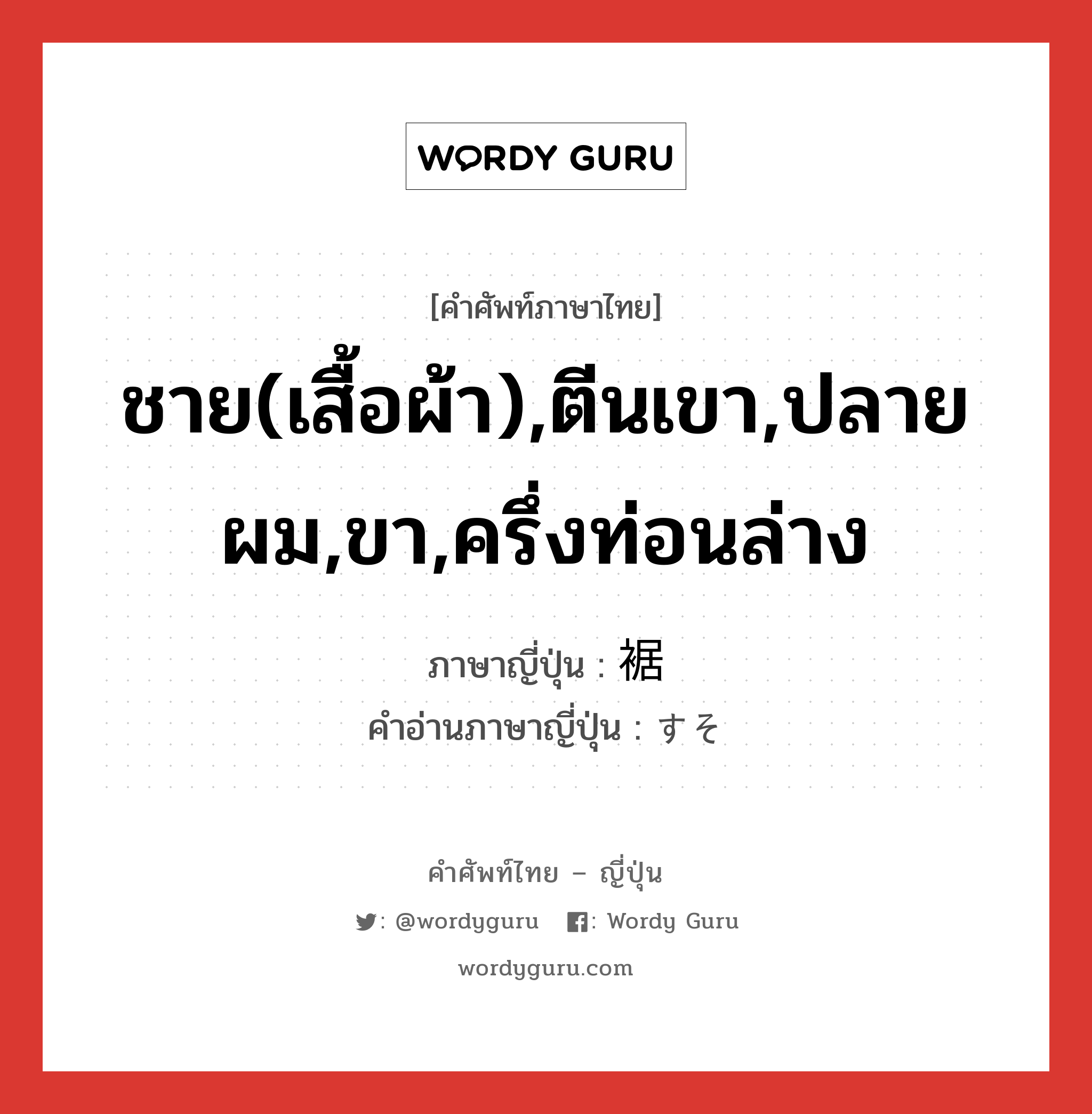 ชาย(เสื้อผ้า),ตีนเขา,ปลายผม,ขา,ครึ่งท่อนล่าง ภาษาญี่ปุ่นคืออะไร, คำศัพท์ภาษาไทย - ญี่ปุ่น ชาย(เสื้อผ้า),ตีนเขา,ปลายผม,ขา,ครึ่งท่อนล่าง ภาษาญี่ปุ่น 裾 คำอ่านภาษาญี่ปุ่น すそ หมวด n หมวด n