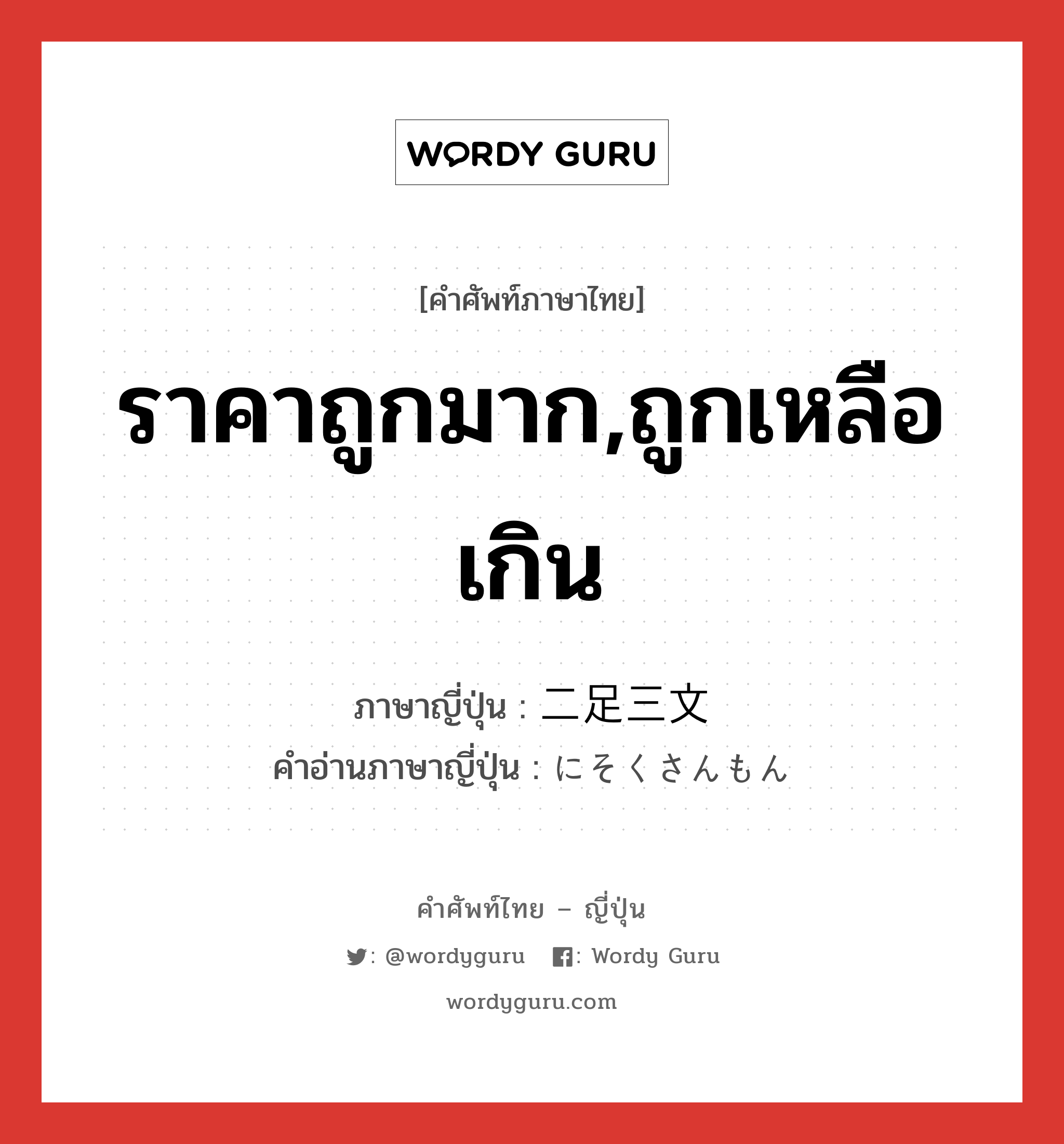 ราคาถูกมาก,ถูกเหลือเกิน ภาษาญี่ปุ่นคืออะไร, คำศัพท์ภาษาไทย - ญี่ปุ่น ราคาถูกมาก,ถูกเหลือเกิน ภาษาญี่ปุ่น 二足三文 คำอ่านภาษาญี่ปุ่น にそくさんもん หมวด n หมวด n