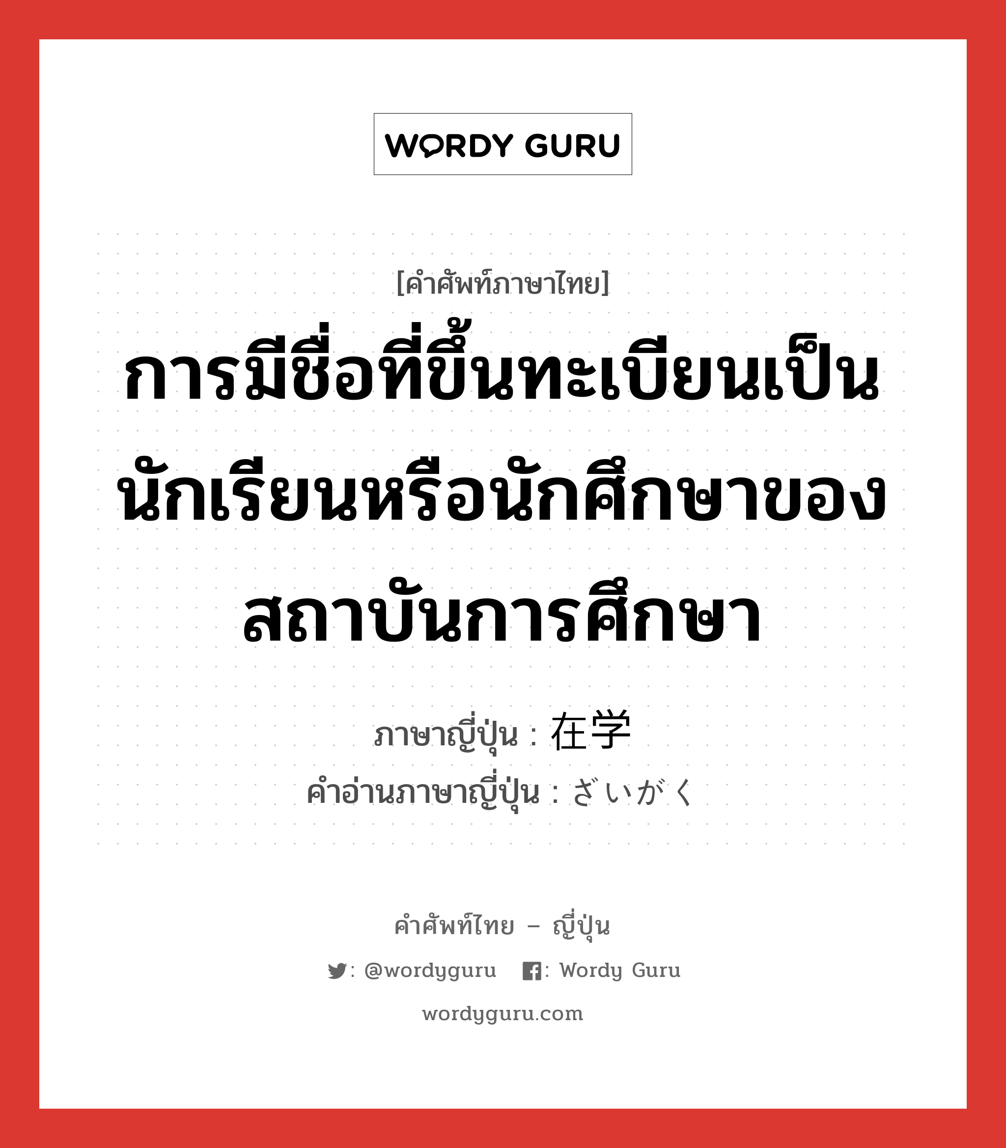 การมีชื่อที่ขึ้นทะเบียนเป็นนักเรียนหรือนักศึกษาของสถาบันการศึกษา ภาษาญี่ปุ่นคืออะไร, คำศัพท์ภาษาไทย - ญี่ปุ่น การมีชื่อที่ขึ้นทะเบียนเป็นนักเรียนหรือนักศึกษาของสถาบันการศึกษา ภาษาญี่ปุ่น 在学 คำอ่านภาษาญี่ปุ่น ざいがく หมวด n หมวด n