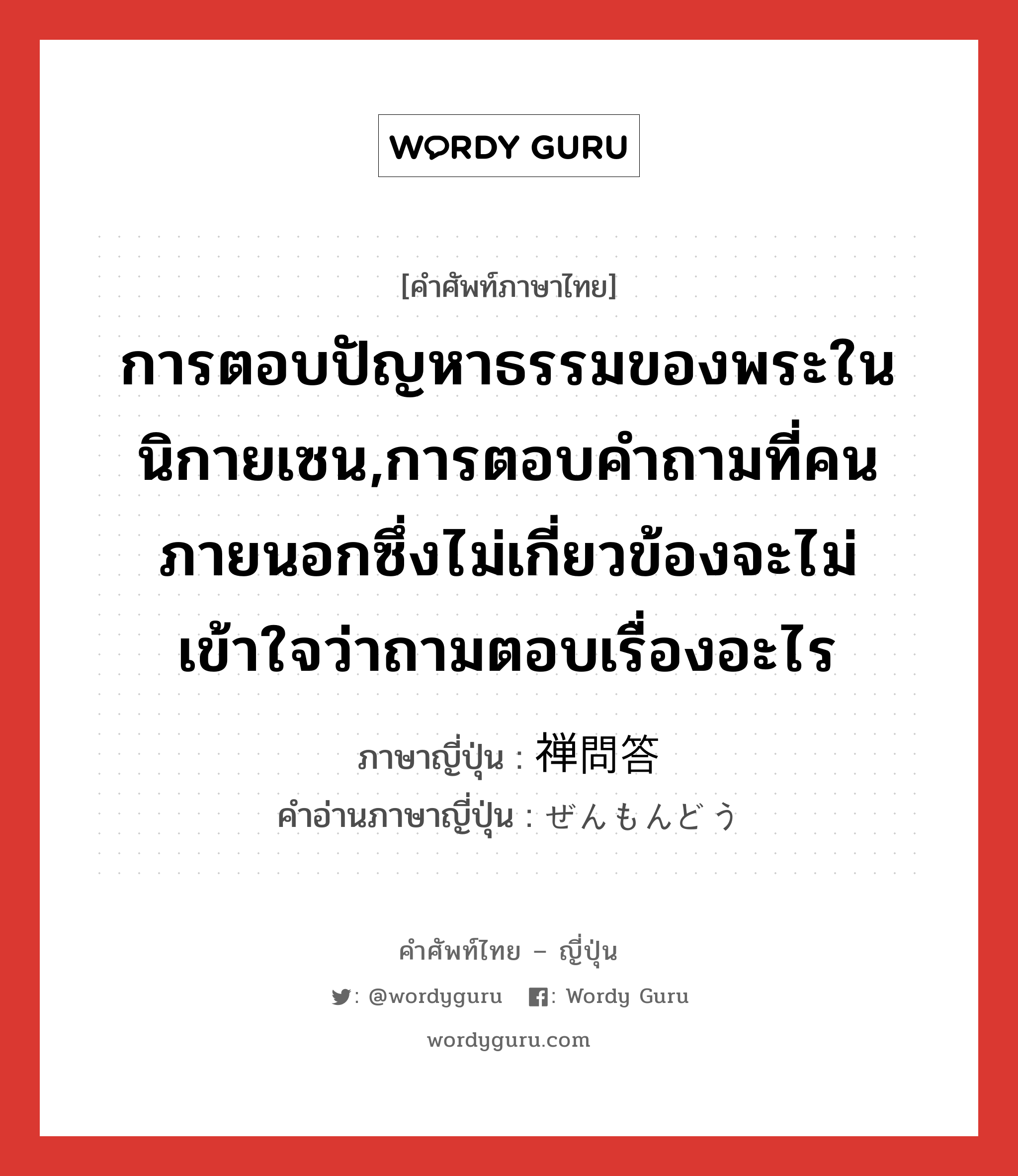 การตอบปัญหาธรรมของพระในนิกายเซน,การตอบคำถามที่คนภายนอกซึ่งไม่เกี่ยวข้องจะไม่เข้าใจว่าถามตอบเรื่องอะไร ภาษาญี่ปุ่นคืออะไร, คำศัพท์ภาษาไทย - ญี่ปุ่น การตอบปัญหาธรรมของพระในนิกายเซน,การตอบคำถามที่คนภายนอกซึ่งไม่เกี่ยวข้องจะไม่เข้าใจว่าถามตอบเรื่องอะไร ภาษาญี่ปุ่น 禅問答 คำอ่านภาษาญี่ปุ่น ぜんもんどう หมวด n หมวด n