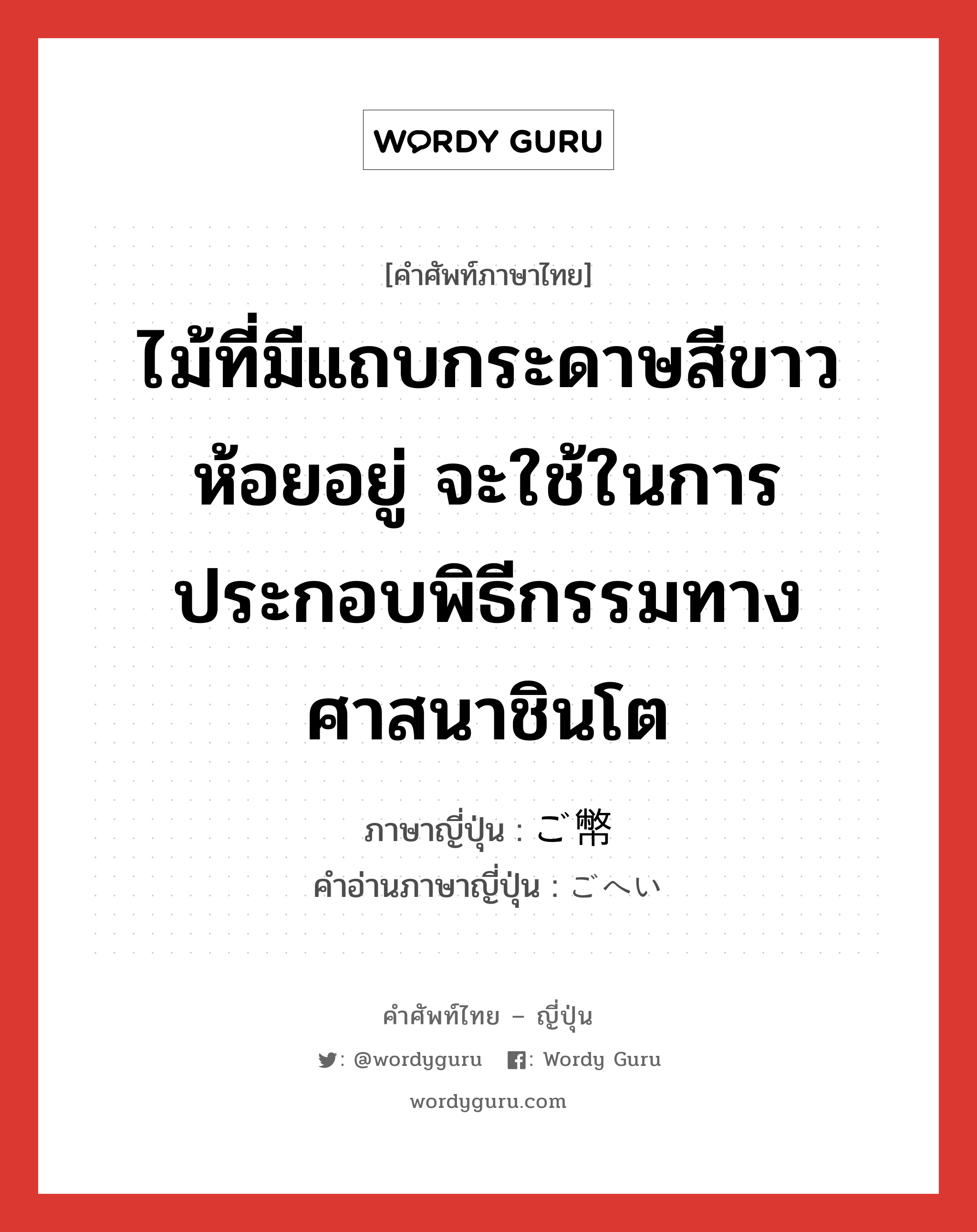 ไม้ที่มีแถบกระดาษสีขาวห้อยอยู่ จะใช้ในการประกอบพิธีกรรมทางศาสนาชินโต ภาษาญี่ปุ่นคืออะไร, คำศัพท์ภาษาไทย - ญี่ปุ่น ไม้ที่มีแถบกระดาษสีขาวห้อยอยู่ จะใช้ในการประกอบพิธีกรรมทางศาสนาชินโต ภาษาญี่ปุ่น ご幣 คำอ่านภาษาญี่ปุ่น ごへい หมวด n หมวด n