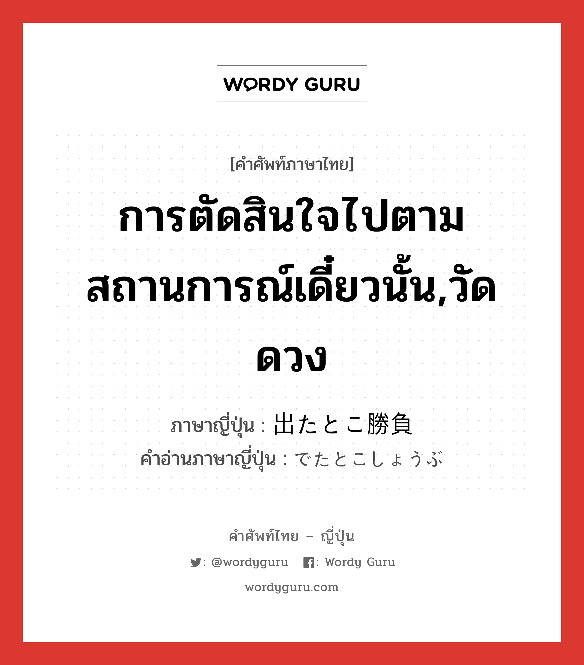 การตัดสินใจไปตามสถานการณ์เดี๋ยวนั้น,วัดดวง ภาษาญี่ปุ่นคืออะไร, คำศัพท์ภาษาไทย - ญี่ปุ่น การตัดสินใจไปตามสถานการณ์เดี๋ยวนั้น,วัดดวง ภาษาญี่ปุ่น 出たとこ勝負 คำอ่านภาษาญี่ปุ่น でたとこしょうぶ หมวด n หมวด n