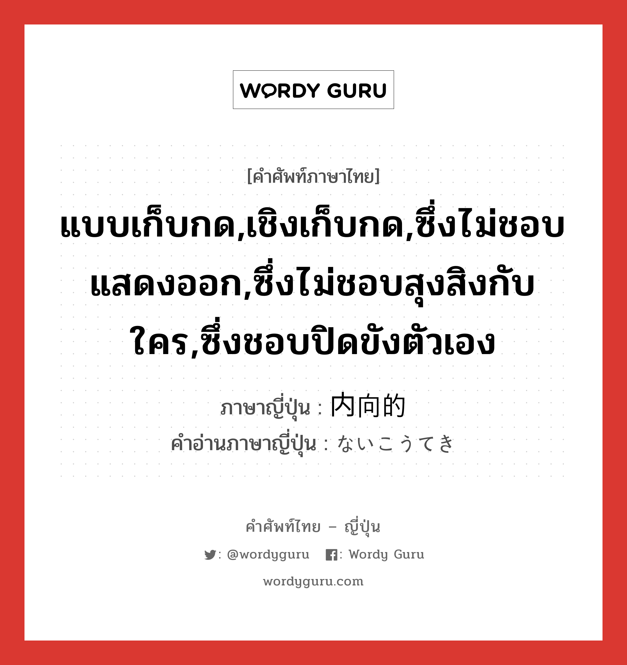 แบบเก็บกด,เชิงเก็บกด,ซึ่งไม่ชอบแสดงออก,ซึ่งไม่ชอบสุงสิงกับใคร,ซึ่งชอบปิดขังตัวเอง ภาษาญี่ปุ่นคืออะไร, คำศัพท์ภาษาไทย - ญี่ปุ่น แบบเก็บกด,เชิงเก็บกด,ซึ่งไม่ชอบแสดงออก,ซึ่งไม่ชอบสุงสิงกับใคร,ซึ่งชอบปิดขังตัวเอง ภาษาญี่ปุ่น 内向的 คำอ่านภาษาญี่ปุ่น ないこうてき หมวด adj-na หมวด adj-na