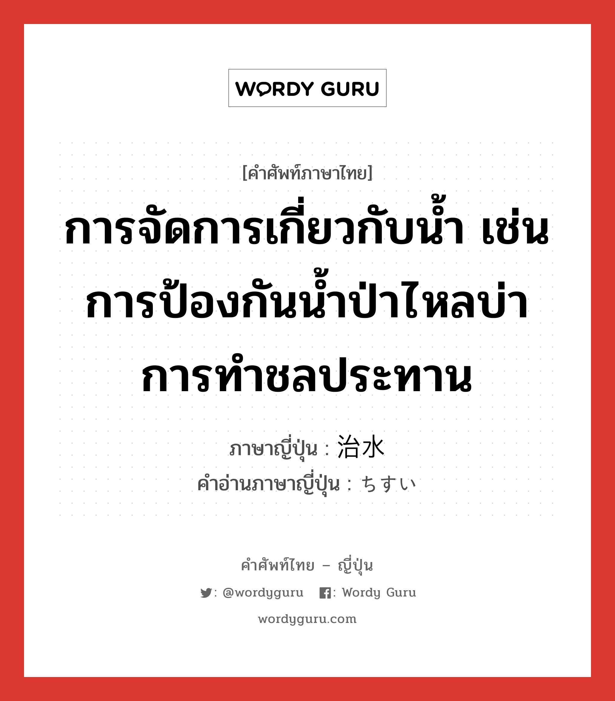 การจัดการเกี่ยวกับน้ำ เช่น การป้องกันน้ำป่าไหลบ่า การทำชลประทาน ภาษาญี่ปุ่นคืออะไร, คำศัพท์ภาษาไทย - ญี่ปุ่น การจัดการเกี่ยวกับน้ำ เช่น การป้องกันน้ำป่าไหลบ่า การทำชลประทาน ภาษาญี่ปุ่น 治水 คำอ่านภาษาญี่ปุ่น ちすい หมวด n หมวด n