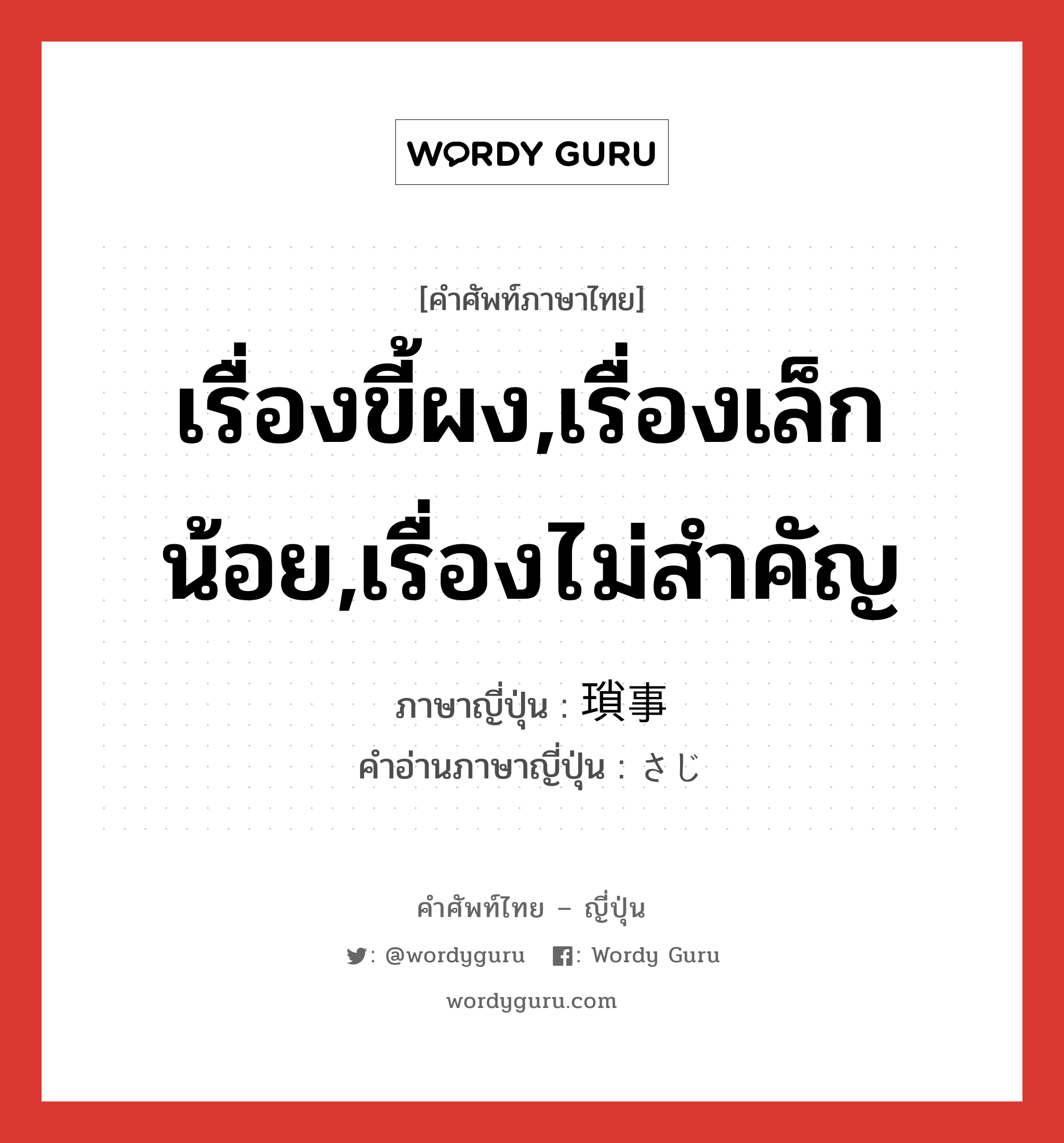 เรื่องขี้ผง,เรื่องเล็กน้อย,เรื่องไม่สำคัญ ภาษาญี่ปุ่นคืออะไร, คำศัพท์ภาษาไทย - ญี่ปุ่น เรื่องขี้ผง,เรื่องเล็กน้อย,เรื่องไม่สำคัญ ภาษาญี่ปุ่น 瑣事 คำอ่านภาษาญี่ปุ่น さじ หมวด n หมวด n