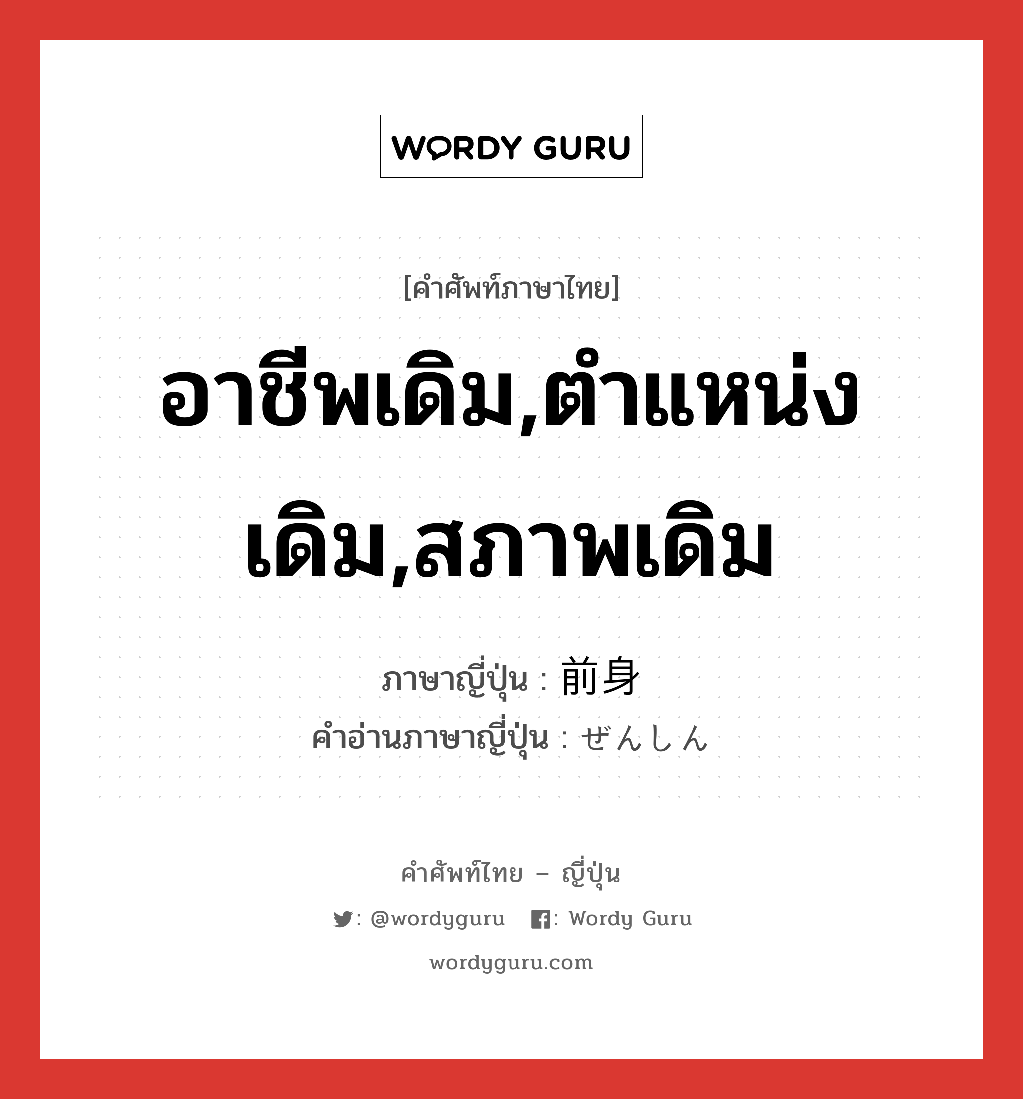 อาชีพเดิม,ตำแหน่งเดิม,สภาพเดิม ภาษาญี่ปุ่นคืออะไร, คำศัพท์ภาษาไทย - ญี่ปุ่น อาชีพเดิม,ตำแหน่งเดิม,สภาพเดิม ภาษาญี่ปุ่น 前身 คำอ่านภาษาญี่ปุ่น ぜんしん หมวด n หมวด n