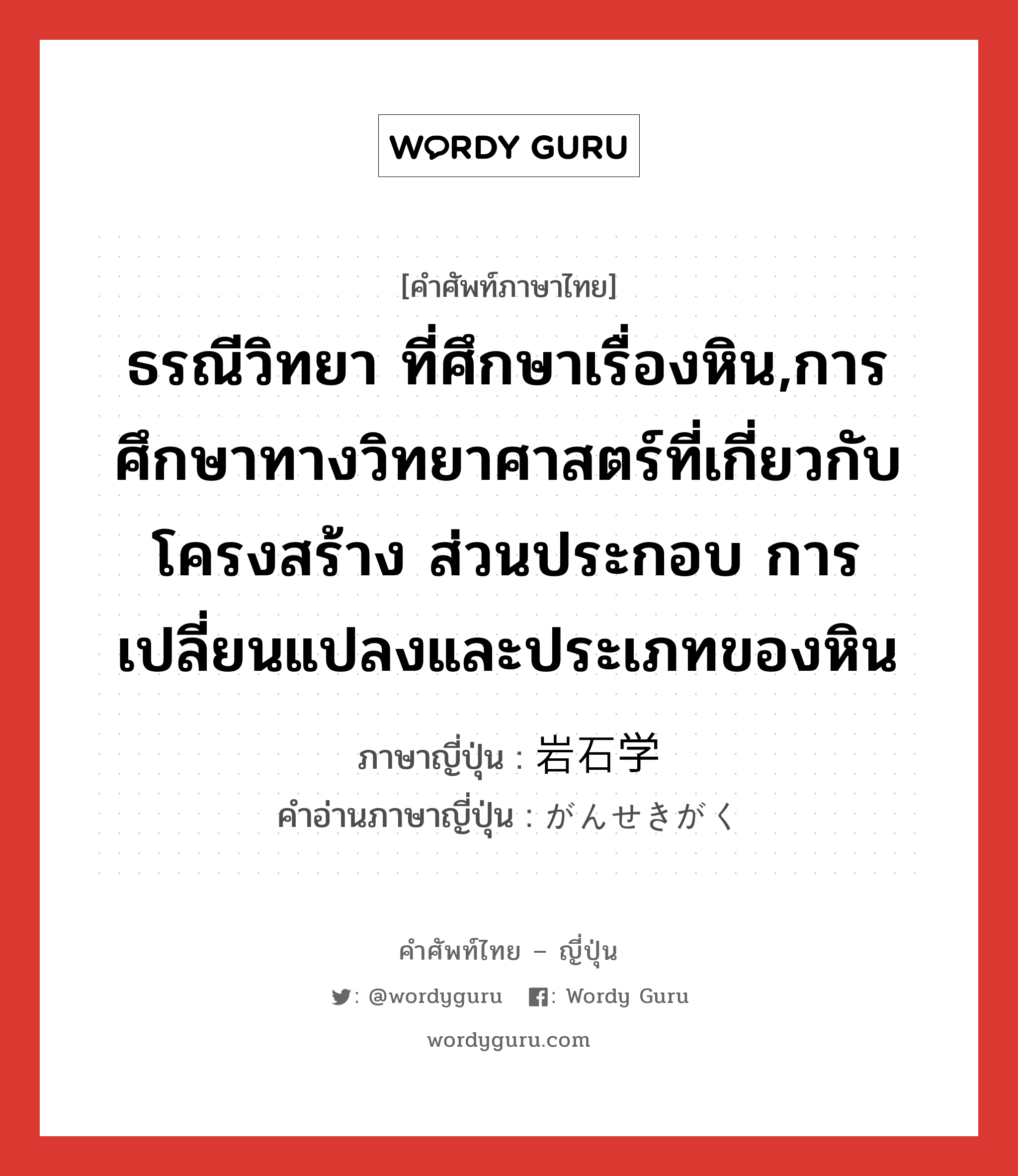 ธรณีวิทยา ที่ศึกษาเรื่องหิน,การศึกษาทางวิทยาศาสตร์ที่เกี่ยวกับโครงสร้าง ส่วนประกอบ การเปลี่ยนแปลงและประเภทของหิน ภาษาญี่ปุ่นคืออะไร, คำศัพท์ภาษาไทย - ญี่ปุ่น ธรณีวิทยา ที่ศึกษาเรื่องหิน,การศึกษาทางวิทยาศาสตร์ที่เกี่ยวกับโครงสร้าง ส่วนประกอบ การเปลี่ยนแปลงและประเภทของหิน ภาษาญี่ปุ่น 岩石学 คำอ่านภาษาญี่ปุ่น がんせきがく หมวด n หมวด n