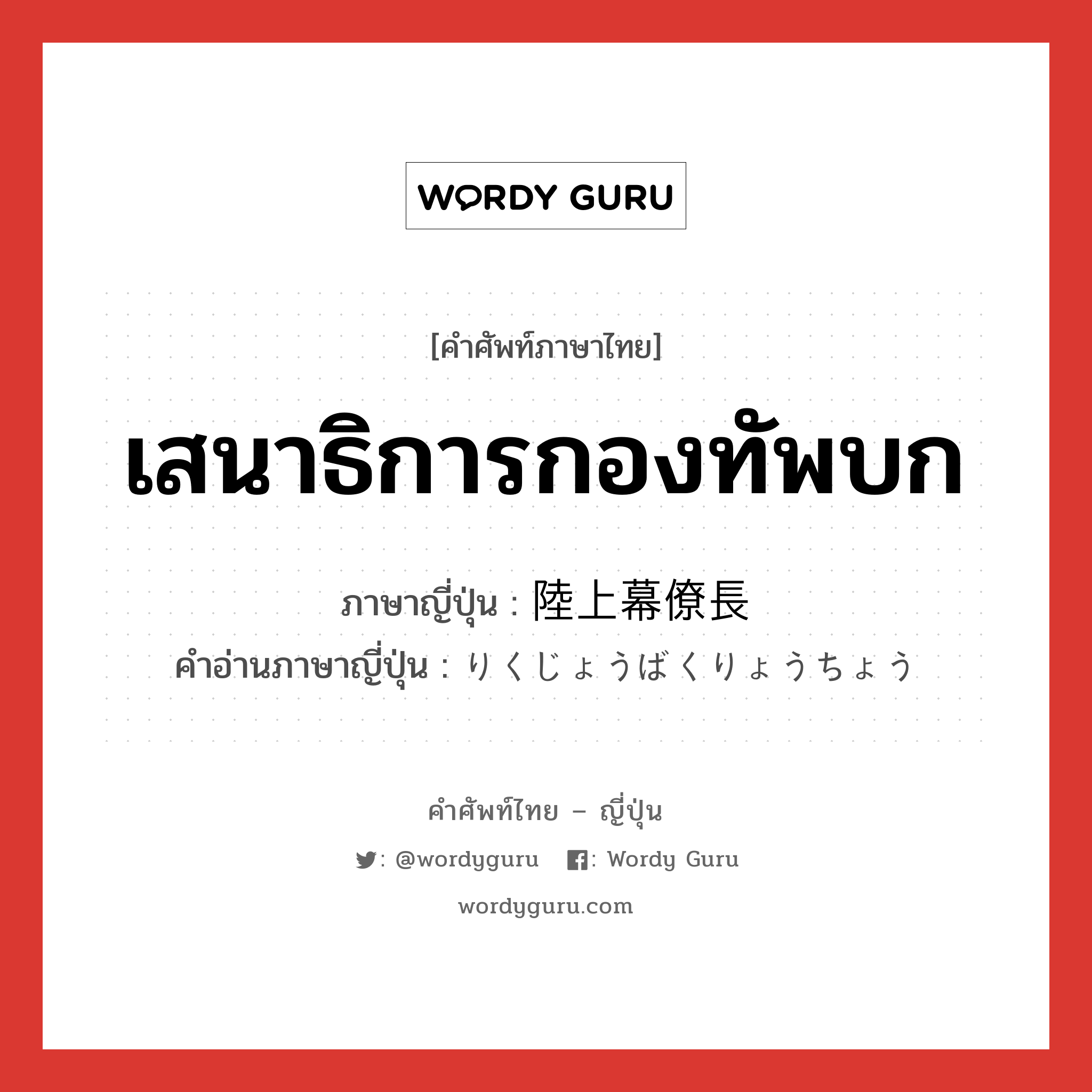 เสนาธิการกองทัพบก ภาษาญี่ปุ่นคืออะไร, คำศัพท์ภาษาไทย - ญี่ปุ่น เสนาธิการกองทัพบก ภาษาญี่ปุ่น 陸上幕僚長 คำอ่านภาษาญี่ปุ่น りくじょうばくりょうちょう หมวด n หมวด n