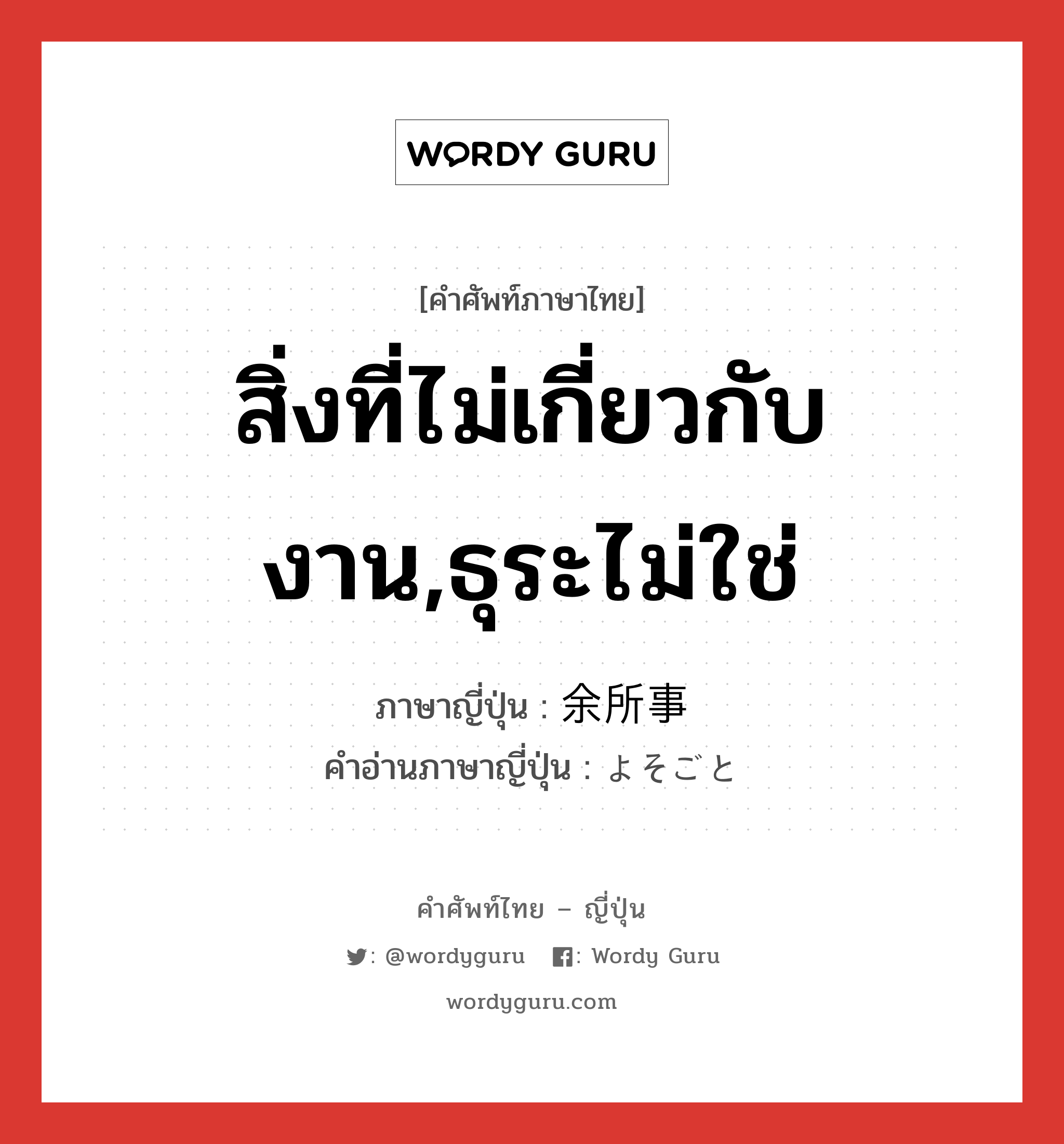 สิ่งที่ไม่เกี่ยวกับงาน,ธุระไม่ใช่ ภาษาญี่ปุ่นคืออะไร, คำศัพท์ภาษาไทย - ญี่ปุ่น สิ่งที่ไม่เกี่ยวกับงาน,ธุระไม่ใช่ ภาษาญี่ปุ่น 余所事 คำอ่านภาษาญี่ปุ่น よそごと หมวด n หมวด n