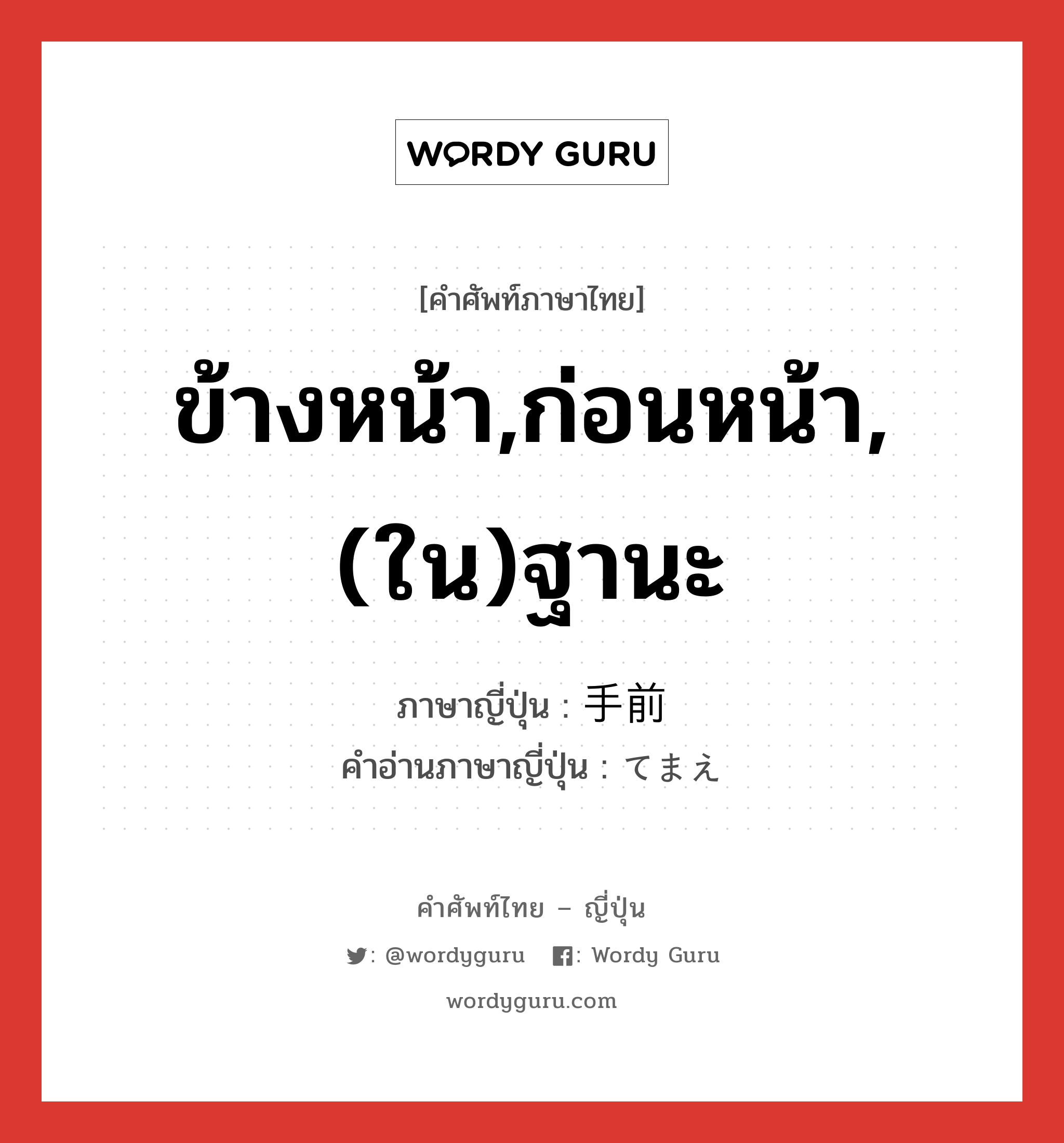 ข้างหน้า,ก่อนหน้า,(ใน)ฐานะ ภาษาญี่ปุ่นคืออะไร, คำศัพท์ภาษาไทย - ญี่ปุ่น ข้างหน้า,ก่อนหน้า,(ใน)ฐานะ ภาษาญี่ปุ่น 手前 คำอ่านภาษาญี่ปุ่น てまえ หมวด n หมวด n