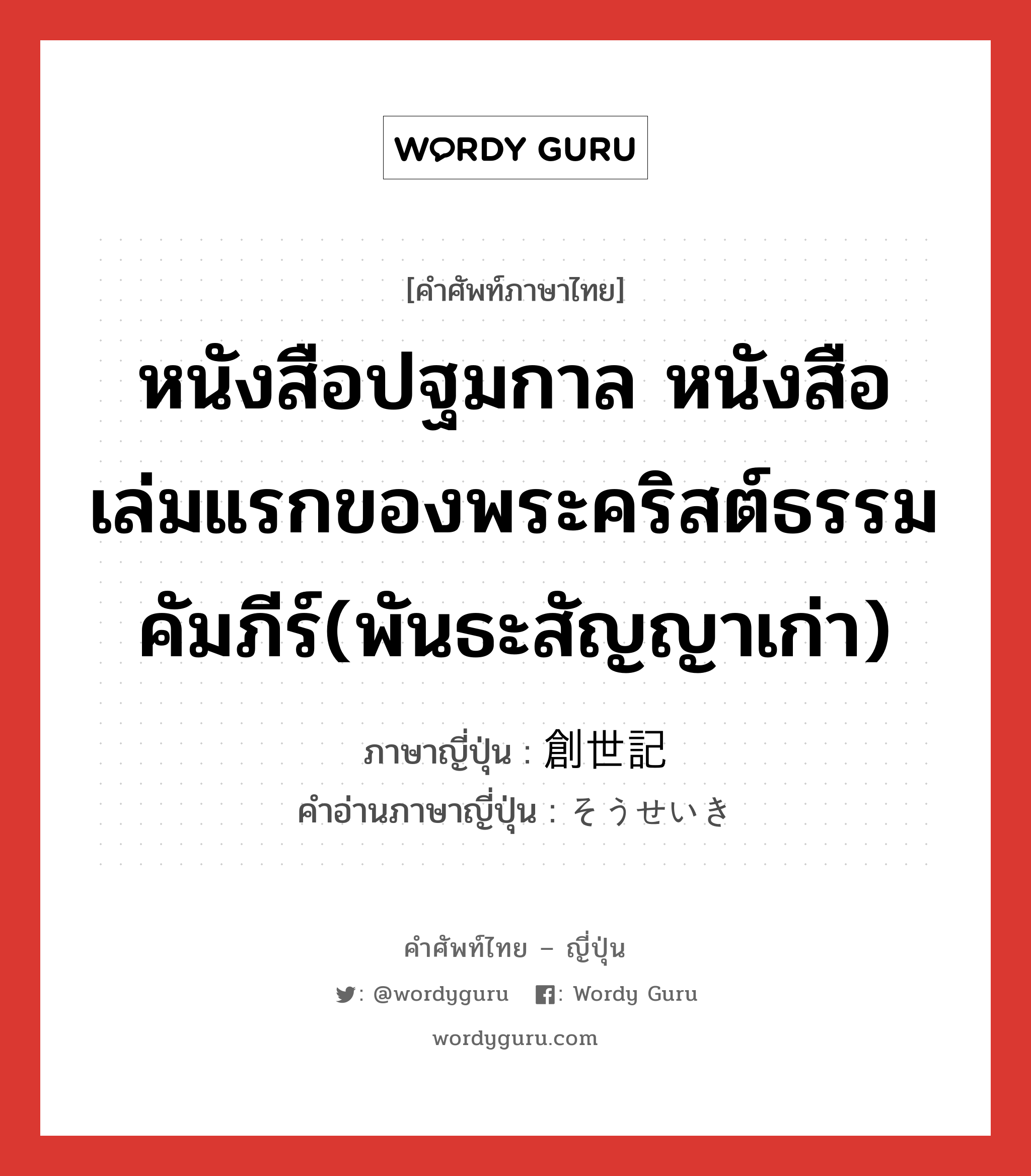 หนังสือปฐมกาล หนังสือเล่มแรกของพระคริสต์ธรรมคัมภีร์(พันธะสัญญาเก่า) ภาษาญี่ปุ่นคืออะไร, คำศัพท์ภาษาไทย - ญี่ปุ่น หนังสือปฐมกาล หนังสือเล่มแรกของพระคริสต์ธรรมคัมภีร์(พันธะสัญญาเก่า) ภาษาญี่ปุ่น 創世記 คำอ่านภาษาญี่ปุ่น そうせいき หมวด n หมวด n