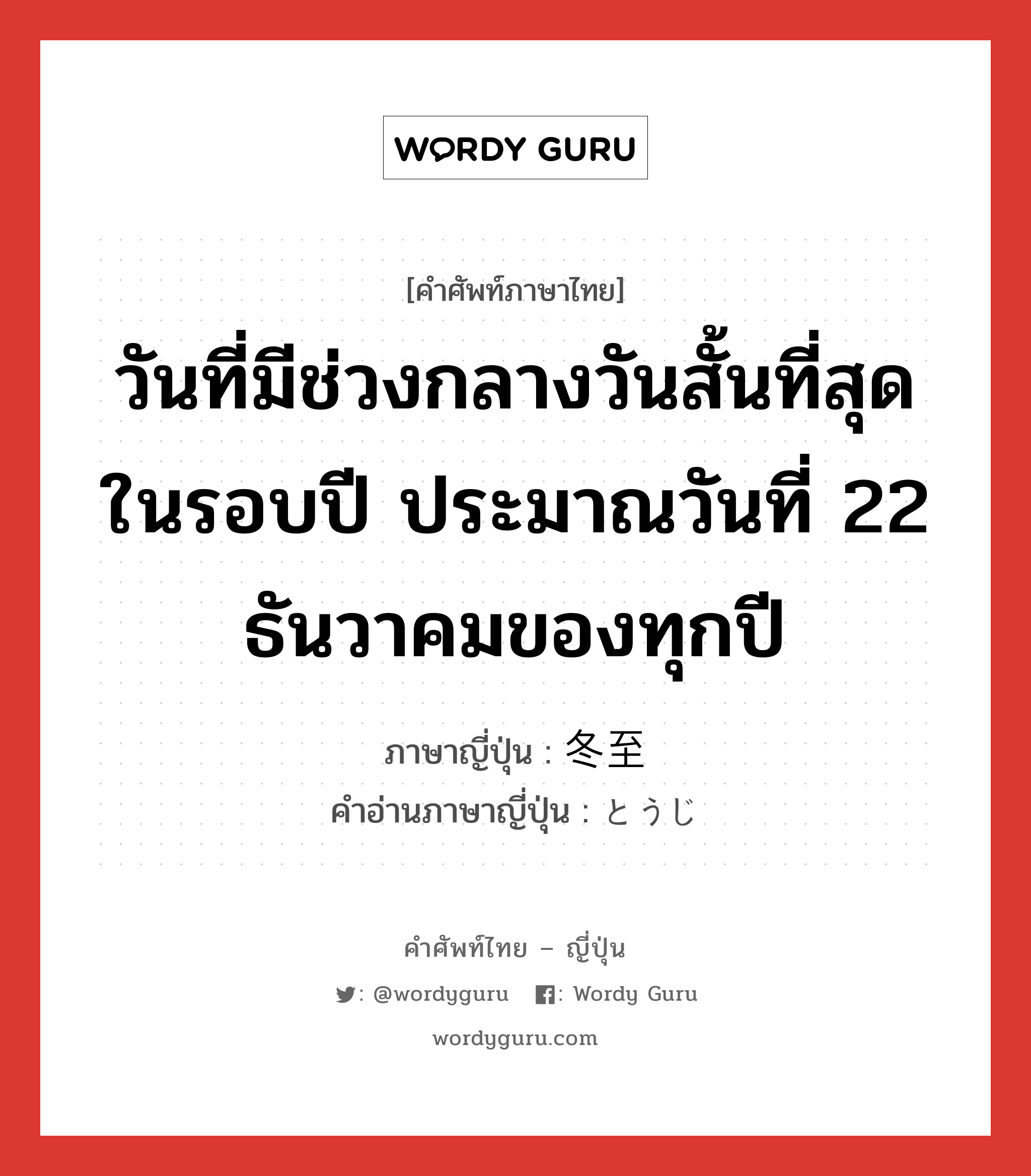 วันที่มีช่วงกลางวันสั้นที่สุดในรอบปี ประมาณวันที่ 22 ธันวาคมของทุกปี ภาษาญี่ปุ่นคืออะไร, คำศัพท์ภาษาไทย - ญี่ปุ่น วันที่มีช่วงกลางวันสั้นที่สุดในรอบปี ประมาณวันที่ 22 ธันวาคมของทุกปี ภาษาญี่ปุ่น 冬至 คำอ่านภาษาญี่ปุ่น とうじ หมวด n หมวด n