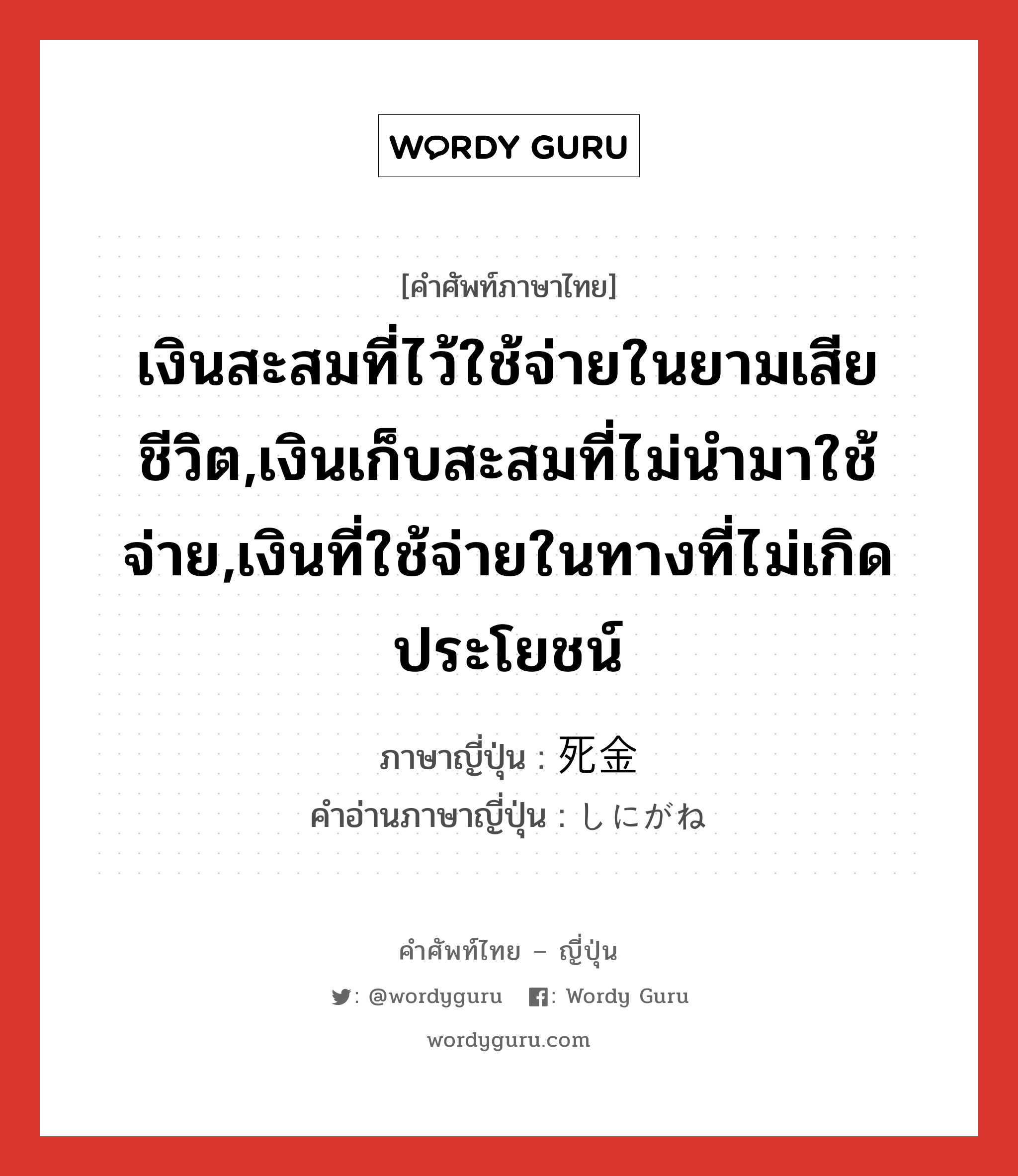 เงินสะสมที่ไว้ใช้จ่ายในยามเสียชีวิต,เงินเก็บสะสมที่ไม่นำมาใช้จ่าย,เงินที่ใช้จ่ายในทางที่ไม่เกิดประโยชน์ ภาษาญี่ปุ่นคืออะไร, คำศัพท์ภาษาไทย - ญี่ปุ่น เงินสะสมที่ไว้ใช้จ่ายในยามเสียชีวิต,เงินเก็บสะสมที่ไม่นำมาใช้จ่าย,เงินที่ใช้จ่ายในทางที่ไม่เกิดประโยชน์ ภาษาญี่ปุ่น 死金 คำอ่านภาษาญี่ปุ่น しにがね หมวด n หมวด n