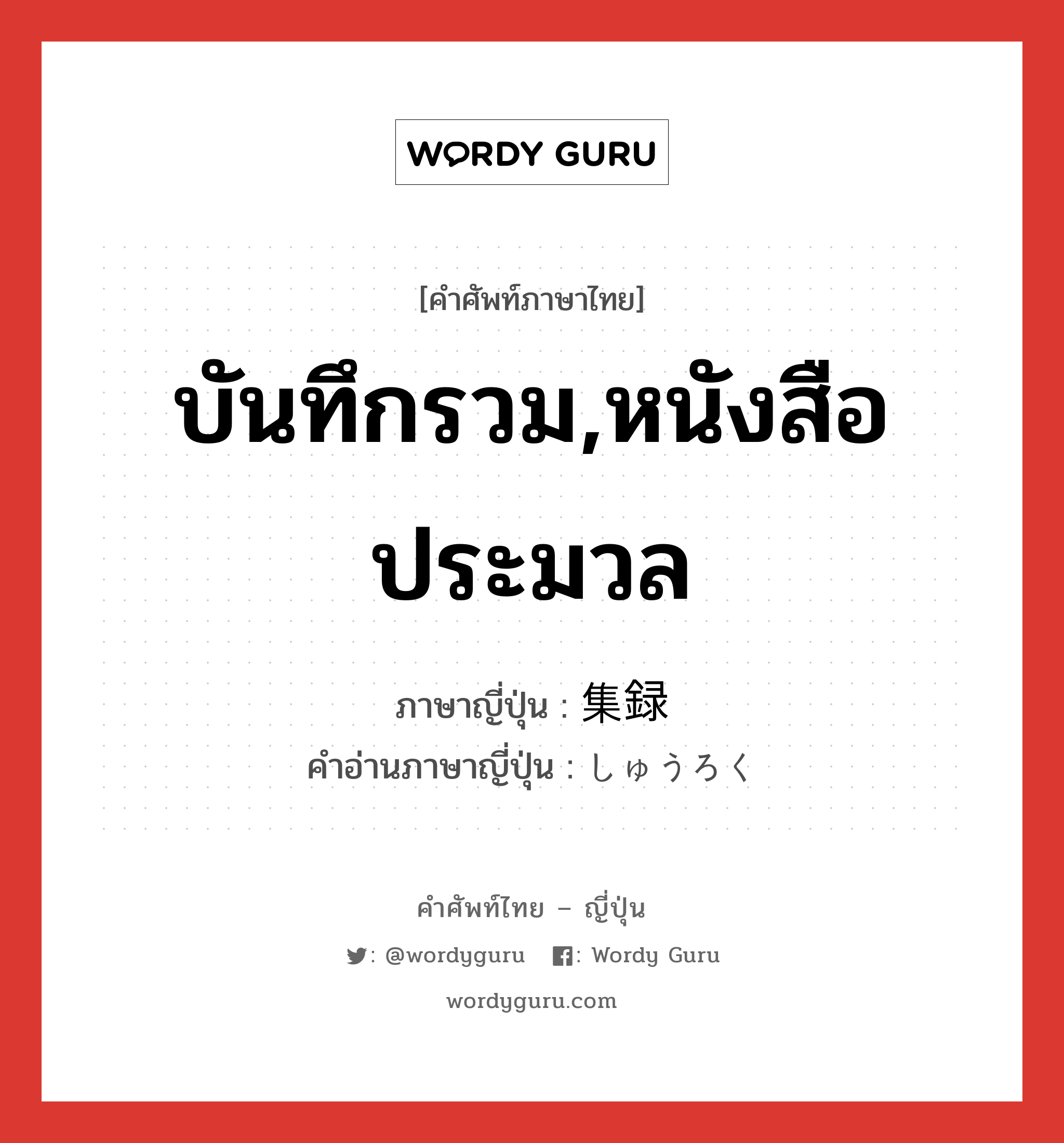 บันทึกรวม,หนังสือประมวล ภาษาญี่ปุ่นคืออะไร, คำศัพท์ภาษาไทย - ญี่ปุ่น บันทึกรวม,หนังสือประมวล ภาษาญี่ปุ่น 集録 คำอ่านภาษาญี่ปุ่น しゅうろく หมวด n หมวด n