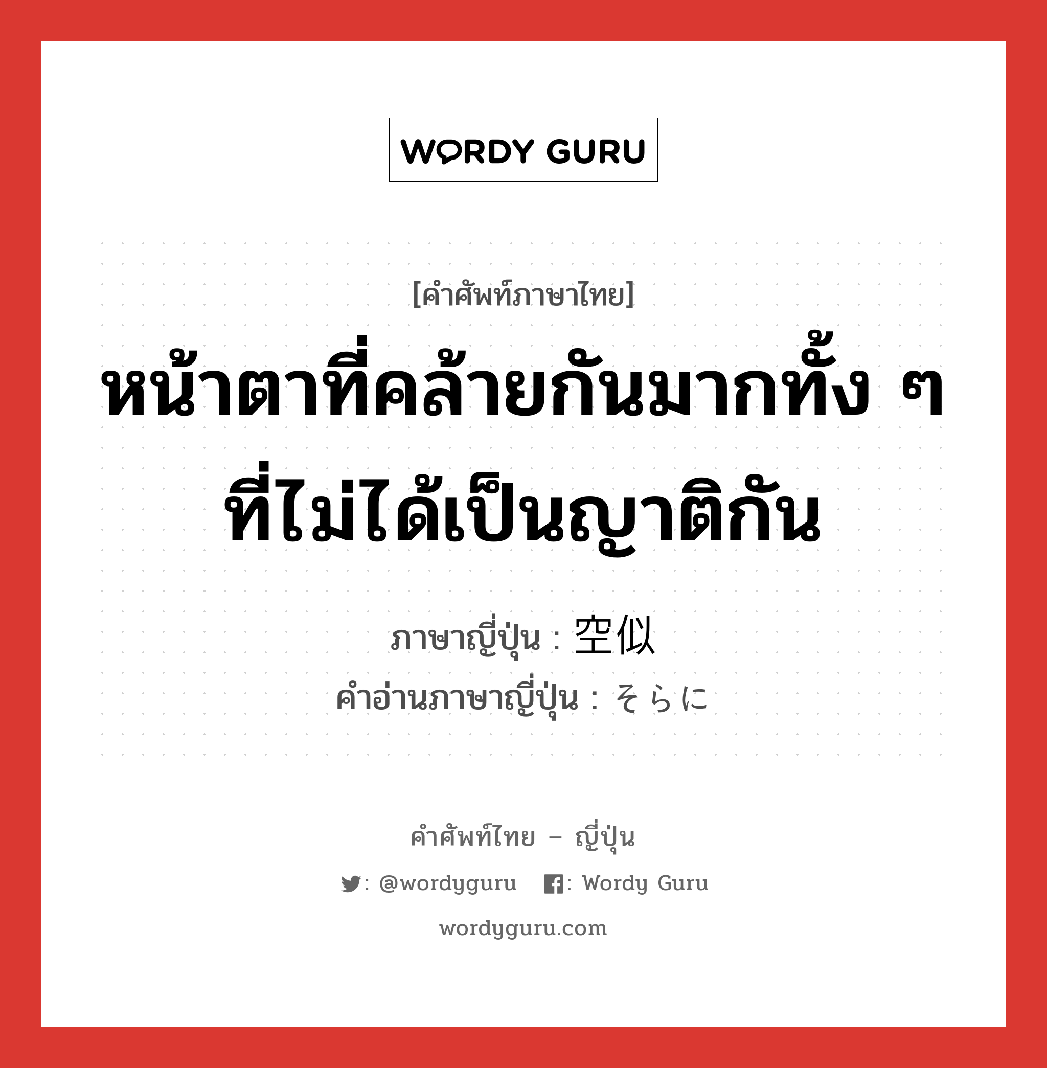 หน้าตาที่คล้ายกันมากทั้ง ๆ ที่ไม่ได้เป็นญาติกัน ภาษาญี่ปุ่นคืออะไร, คำศัพท์ภาษาไทย - ญี่ปุ่น หน้าตาที่คล้ายกันมากทั้ง ๆ ที่ไม่ได้เป็นญาติกัน ภาษาญี่ปุ่น 空似 คำอ่านภาษาญี่ปุ่น そらに หมวด n หมวด n