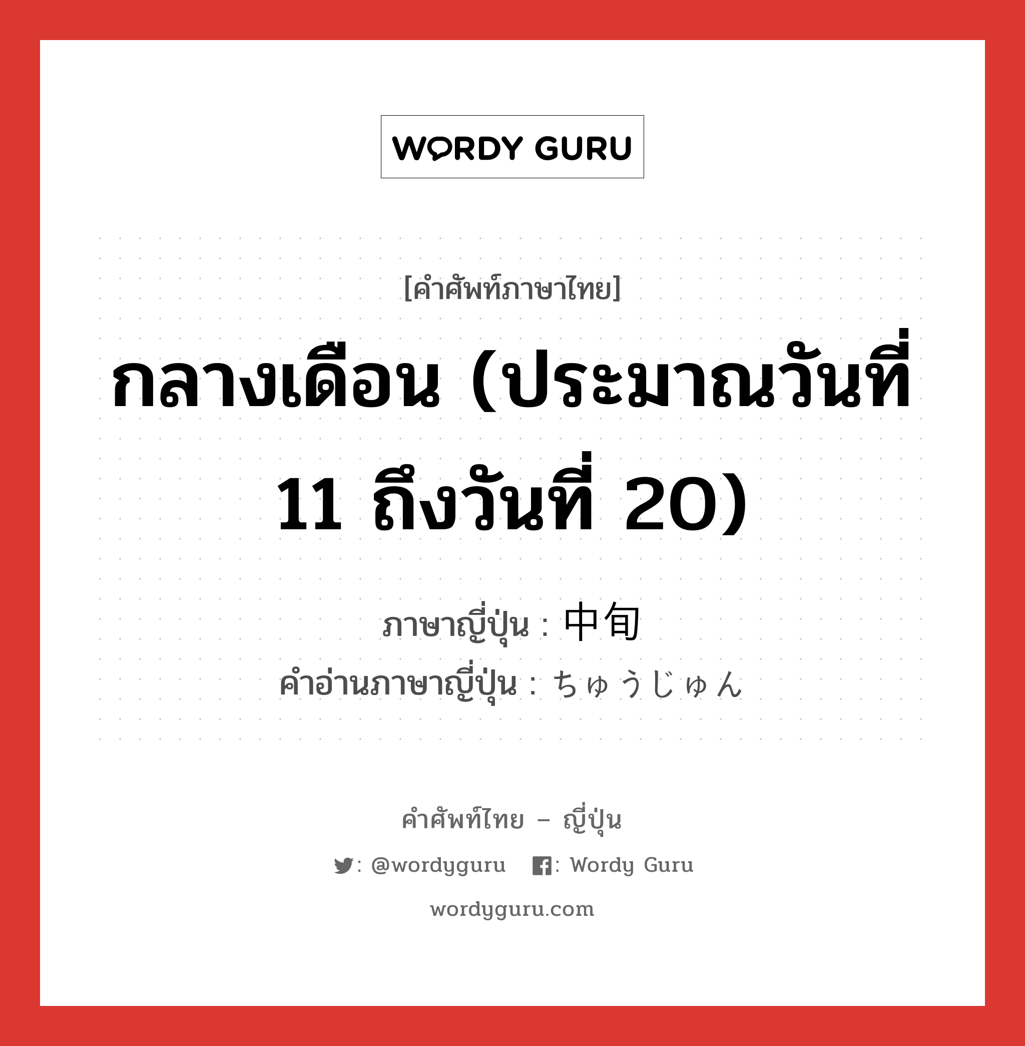 กลางเดือน (ประมาณวันที่ 11 ถึงวันที่ 20) ภาษาญี่ปุ่นคืออะไร, คำศัพท์ภาษาไทย - ญี่ปุ่น กลางเดือน (ประมาณวันที่ 11 ถึงวันที่ 20) ภาษาญี่ปุ่น 中旬 คำอ่านภาษาญี่ปุ่น ちゅうじゅん หมวด n-adv หมวด n-adv