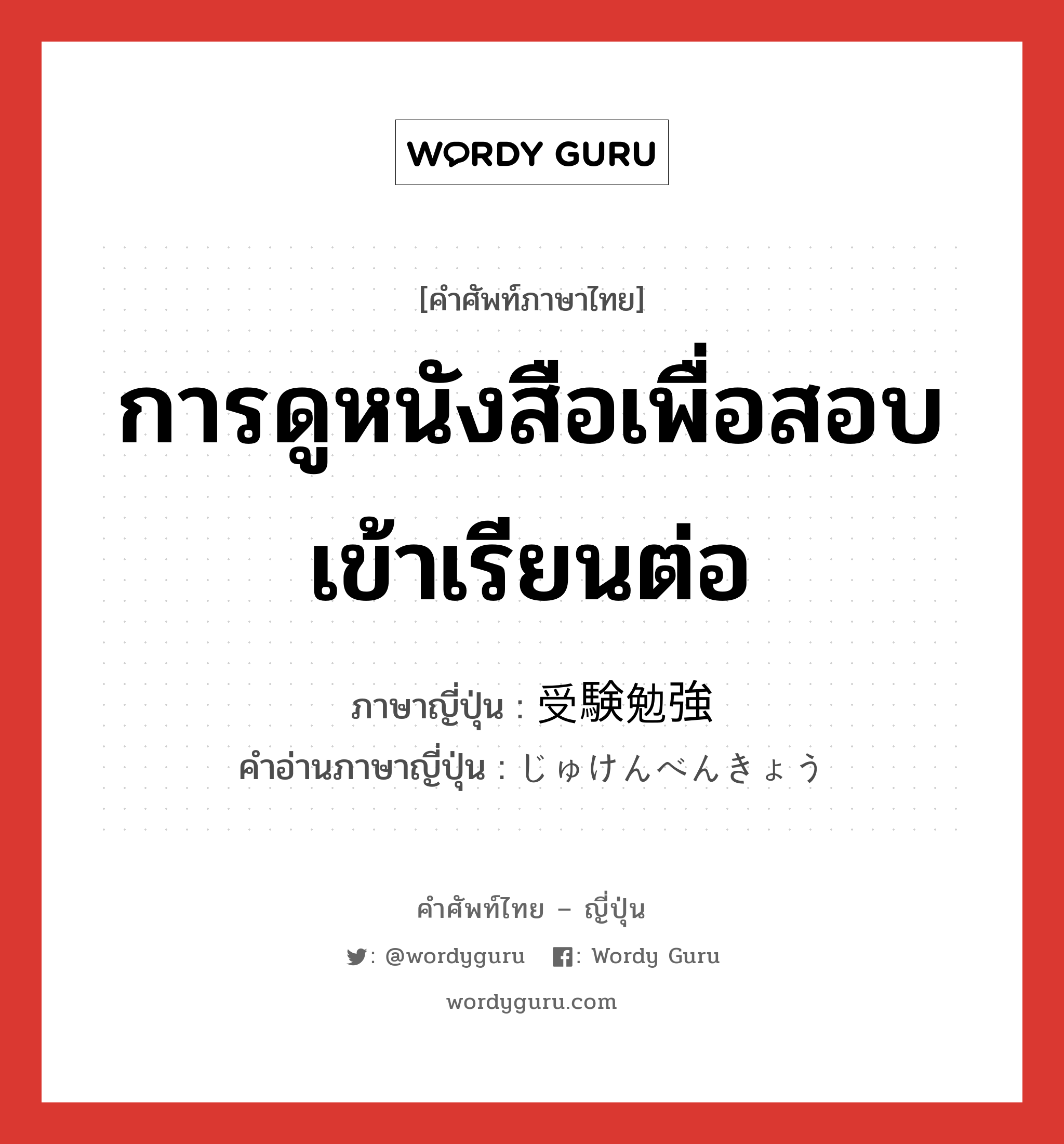 การดูหนังสือเพื่อสอบเข้าเรียนต่อ ภาษาญี่ปุ่นคืออะไร, คำศัพท์ภาษาไทย - ญี่ปุ่น การดูหนังสือเพื่อสอบเข้าเรียนต่อ ภาษาญี่ปุ่น 受験勉強 คำอ่านภาษาญี่ปุ่น じゅけんべんきょう หมวด n หมวด n