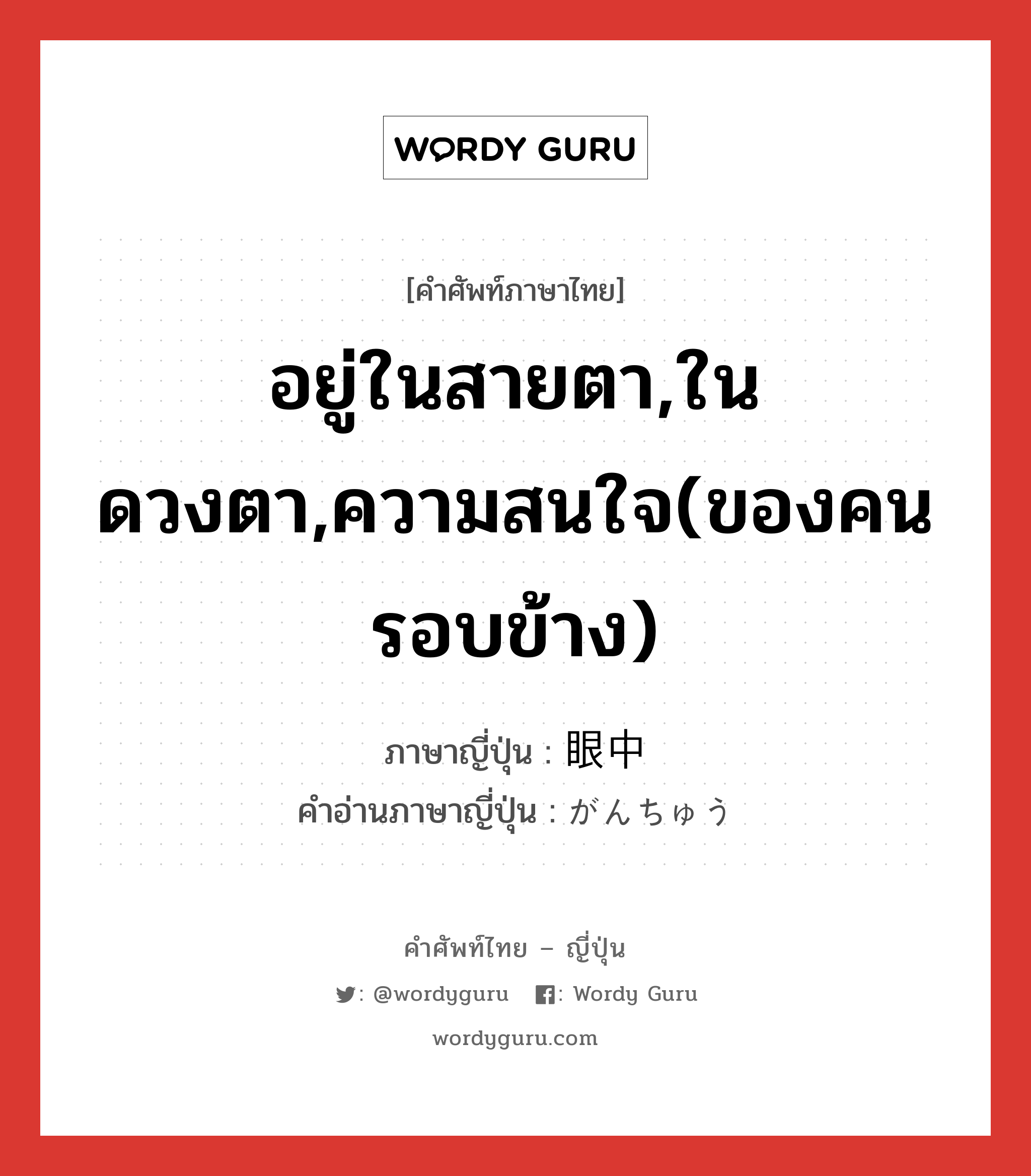 อยู่ในสายตา,ในดวงตา,ความสนใจ(ของคนรอบข้าง) ภาษาญี่ปุ่นคืออะไร, คำศัพท์ภาษาไทย - ญี่ปุ่น อยู่ในสายตา,ในดวงตา,ความสนใจ(ของคนรอบข้าง) ภาษาญี่ปุ่น 眼中 คำอ่านภาษาญี่ปุ่น がんちゅう หมวด n หมวด n