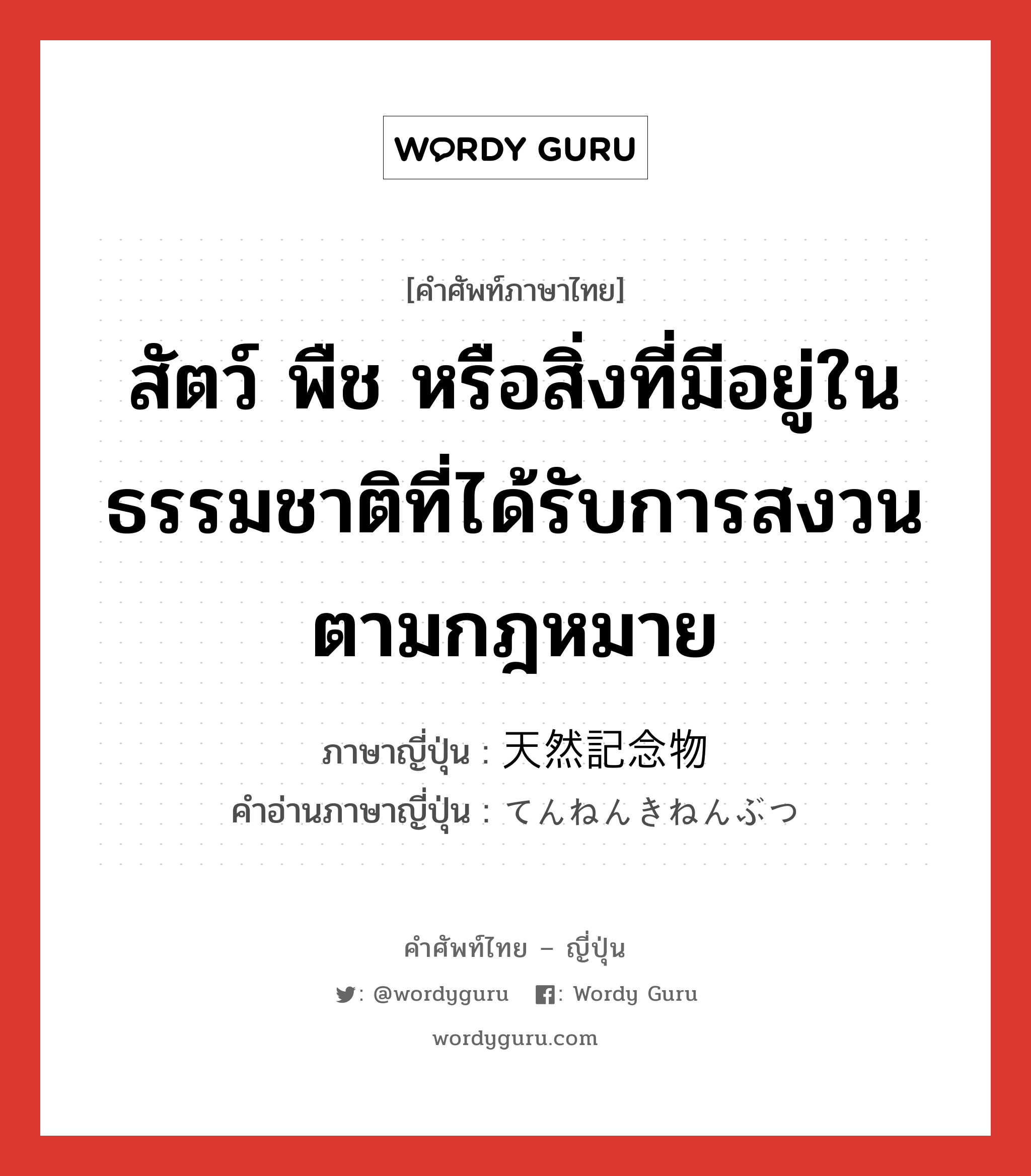 สัตว์ พืช หรือสิ่งที่มีอยู่ในธรรมชาติที่ได้รับการสงวนตามกฎหมาย ภาษาญี่ปุ่นคืออะไร, คำศัพท์ภาษาไทย - ญี่ปุ่น สัตว์ พืช หรือสิ่งที่มีอยู่ในธรรมชาติที่ได้รับการสงวนตามกฎหมาย ภาษาญี่ปุ่น 天然記念物 คำอ่านภาษาญี่ปุ่น てんねんきねんぶつ หมวด n หมวด n