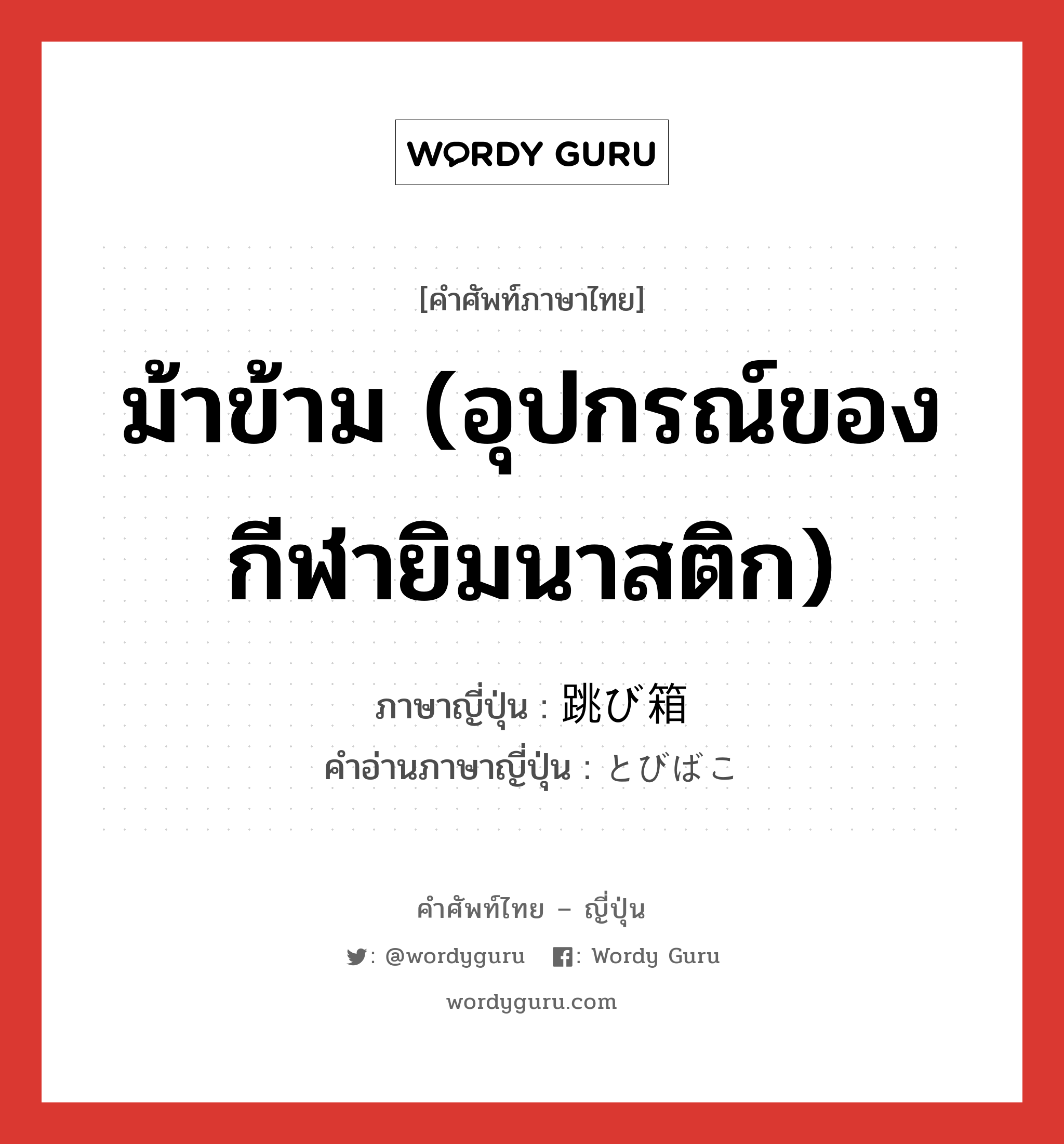 ม้าข้าม (อุปกรณ์ของกีฬายิมนาสติก) ภาษาญี่ปุ่นคืออะไร, คำศัพท์ภาษาไทย - ญี่ปุ่น ม้าข้าม (อุปกรณ์ของกีฬายิมนาสติก) ภาษาญี่ปุ่น 跳び箱 คำอ่านภาษาญี่ปุ่น とびばこ หมวด n หมวด n