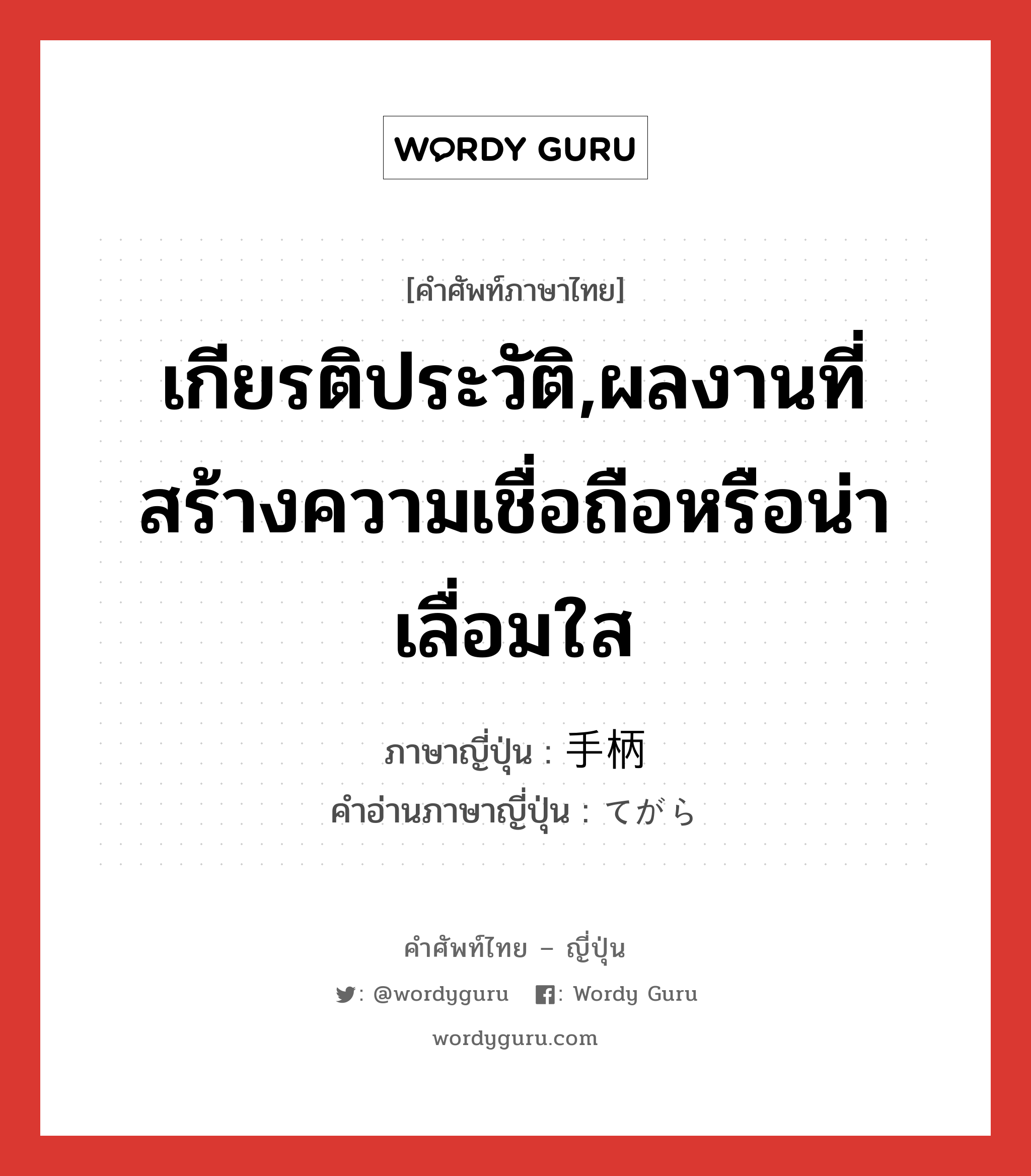 เกียรติประวัติ,ผลงานที่สร้างความเชื่อถือหรือน่าเลื่อมใส ภาษาญี่ปุ่นคืออะไร, คำศัพท์ภาษาไทย - ญี่ปุ่น เกียรติประวัติ,ผลงานที่สร้างความเชื่อถือหรือน่าเลื่อมใส ภาษาญี่ปุ่น 手柄 คำอ่านภาษาญี่ปุ่น てがら หมวด n หมวด n