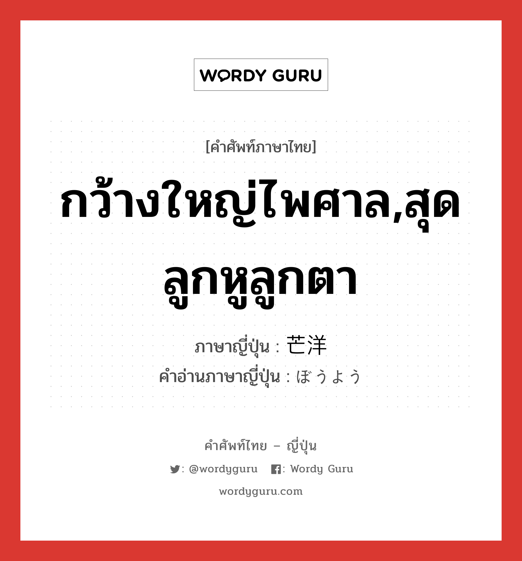 กว้างใหญ่ไพศาล,สุดลูกหูลูกตา ภาษาญี่ปุ่นคืออะไร, คำศัพท์ภาษาไทย - ญี่ปุ่น กว้างใหญ่ไพศาล,สุดลูกหูลูกตา ภาษาญี่ปุ่น 芒洋 คำอ่านภาษาญี่ปุ่น ぼうよう หมวด adj-na หมวด adj-na