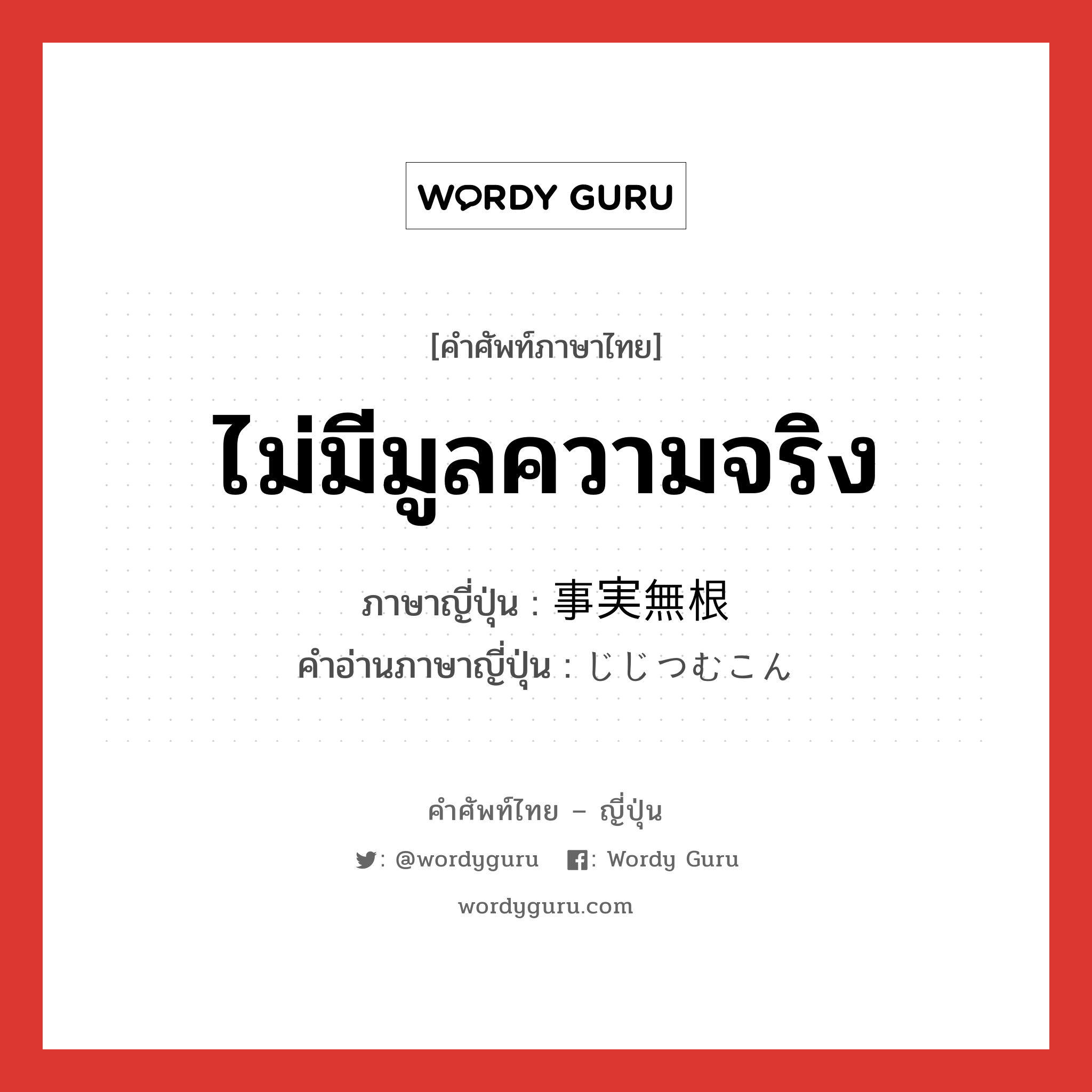 ไม่มีมูลความจริง ภาษาญี่ปุ่นคืออะไร, คำศัพท์ภาษาไทย - ญี่ปุ่น ไม่มีมูลความจริง ภาษาญี่ปุ่น 事実無根 คำอ่านภาษาญี่ปุ่น じじつむこん หมวด n หมวด n