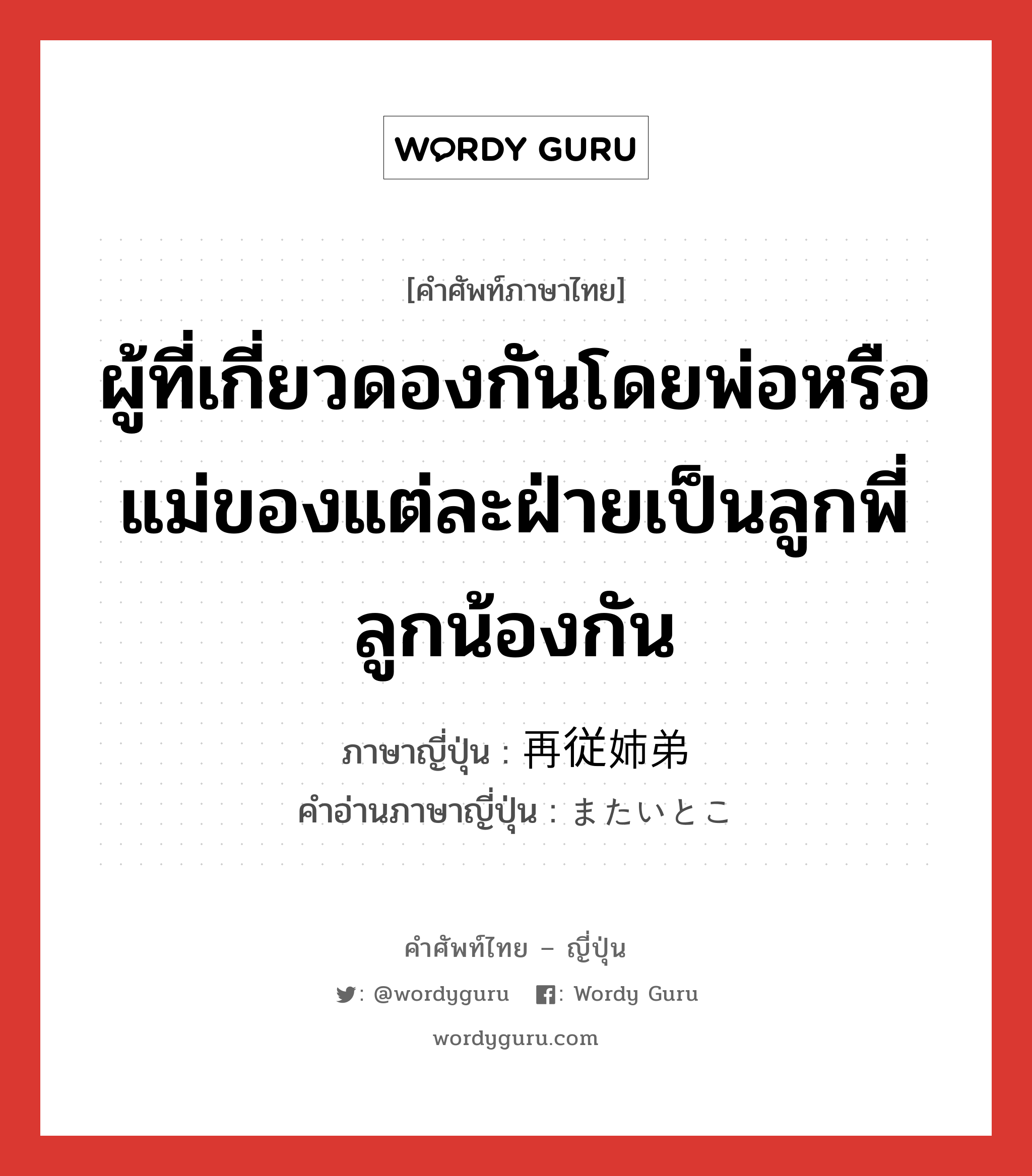 ผู้ที่เกี่ยวดองกันโดยพ่อหรือแม่ของแต่ละฝ่ายเป็นลูกพี่ลูกน้องกัน ภาษาญี่ปุ่นคืออะไร, คำศัพท์ภาษาไทย - ญี่ปุ่น ผู้ที่เกี่ยวดองกันโดยพ่อหรือแม่ของแต่ละฝ่ายเป็นลูกพี่ลูกน้องกัน ภาษาญี่ปุ่น 再従姉弟 คำอ่านภาษาญี่ปุ่น またいとこ หมวด n หมวด n