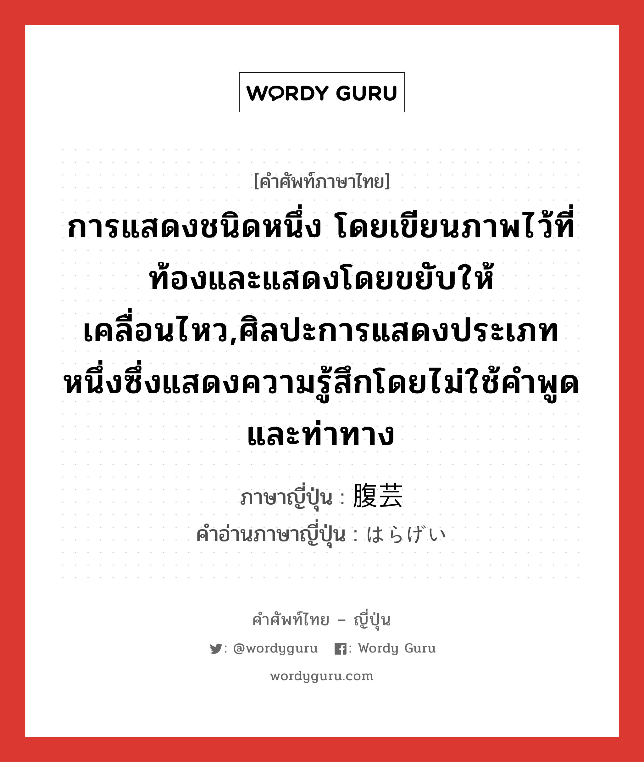 การแสดงชนิดหนึ่ง โดยเขียนภาพไว้ที่ท้องและแสดงโดยขยับให้เคลื่อนไหว,ศิลปะการแสดงประเภทหนึ่งซึ่งแสดงความรู้สึกโดยไม่ใช้คำพูดและท่าทาง ภาษาญี่ปุ่นคืออะไร, คำศัพท์ภาษาไทย - ญี่ปุ่น การแสดงชนิดหนึ่ง โดยเขียนภาพไว้ที่ท้องและแสดงโดยขยับให้เคลื่อนไหว,ศิลปะการแสดงประเภทหนึ่งซึ่งแสดงความรู้สึกโดยไม่ใช้คำพูดและท่าทาง ภาษาญี่ปุ่น 腹芸 คำอ่านภาษาญี่ปุ่น はらげい หมวด n หมวด n