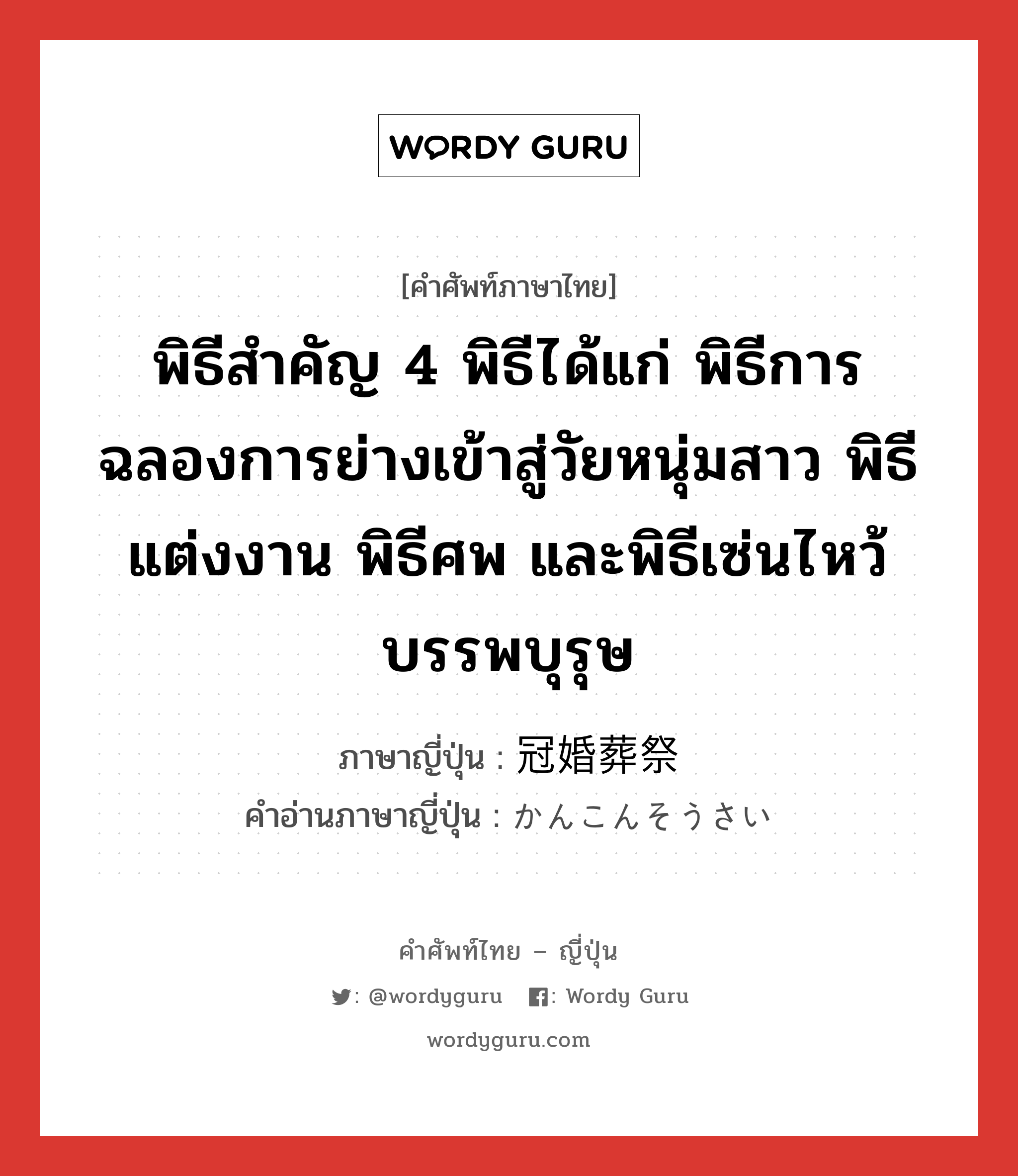 พิธีสำคัญ 4 พิธีได้แก่ พิธีการฉลองการย่างเข้าสู่วัยหนุ่มสาว พิธีแต่งงาน พิธีศพ และพิธีเซ่นไหว้บรรพบุรุษ ภาษาญี่ปุ่นคืออะไร, คำศัพท์ภาษาไทย - ญี่ปุ่น พิธีสำคัญ 4 พิธีได้แก่ พิธีการฉลองการย่างเข้าสู่วัยหนุ่มสาว พิธีแต่งงาน พิธีศพ และพิธีเซ่นไหว้บรรพบุรุษ ภาษาญี่ปุ่น 冠婚葬祭 คำอ่านภาษาญี่ปุ่น かんこんそうさい หมวด n หมวด n