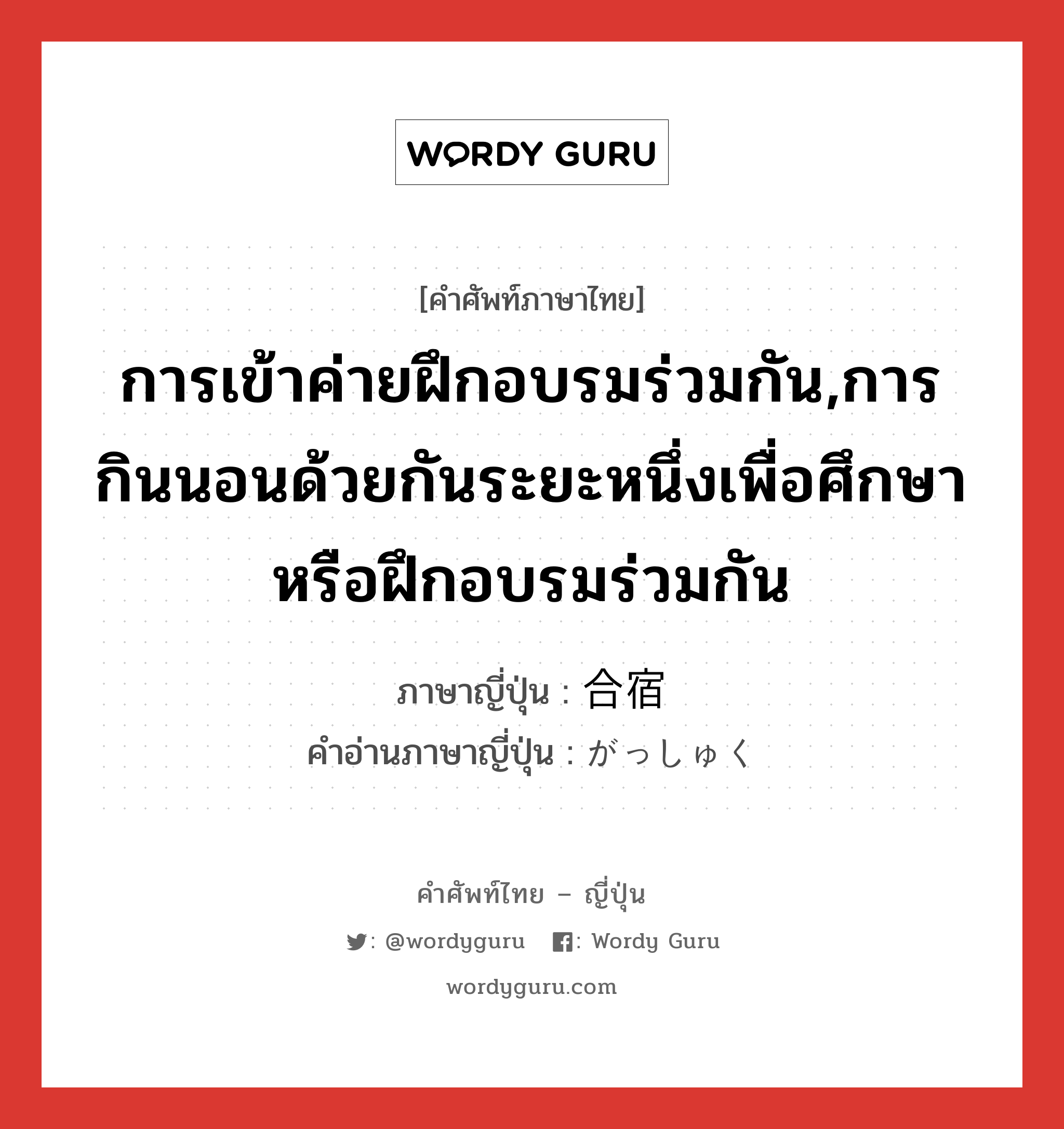 การเข้าค่ายฝึกอบรมร่วมกัน,การกินนอนด้วยกันระยะหนึ่งเพื่อศึกษาหรือฝึกอบรมร่วมกัน ภาษาญี่ปุ่นคืออะไร, คำศัพท์ภาษาไทย - ญี่ปุ่น การเข้าค่ายฝึกอบรมร่วมกัน,การกินนอนด้วยกันระยะหนึ่งเพื่อศึกษาหรือฝึกอบรมร่วมกัน ภาษาญี่ปุ่น 合宿 คำอ่านภาษาญี่ปุ่น がっしゅく หมวด n หมวด n