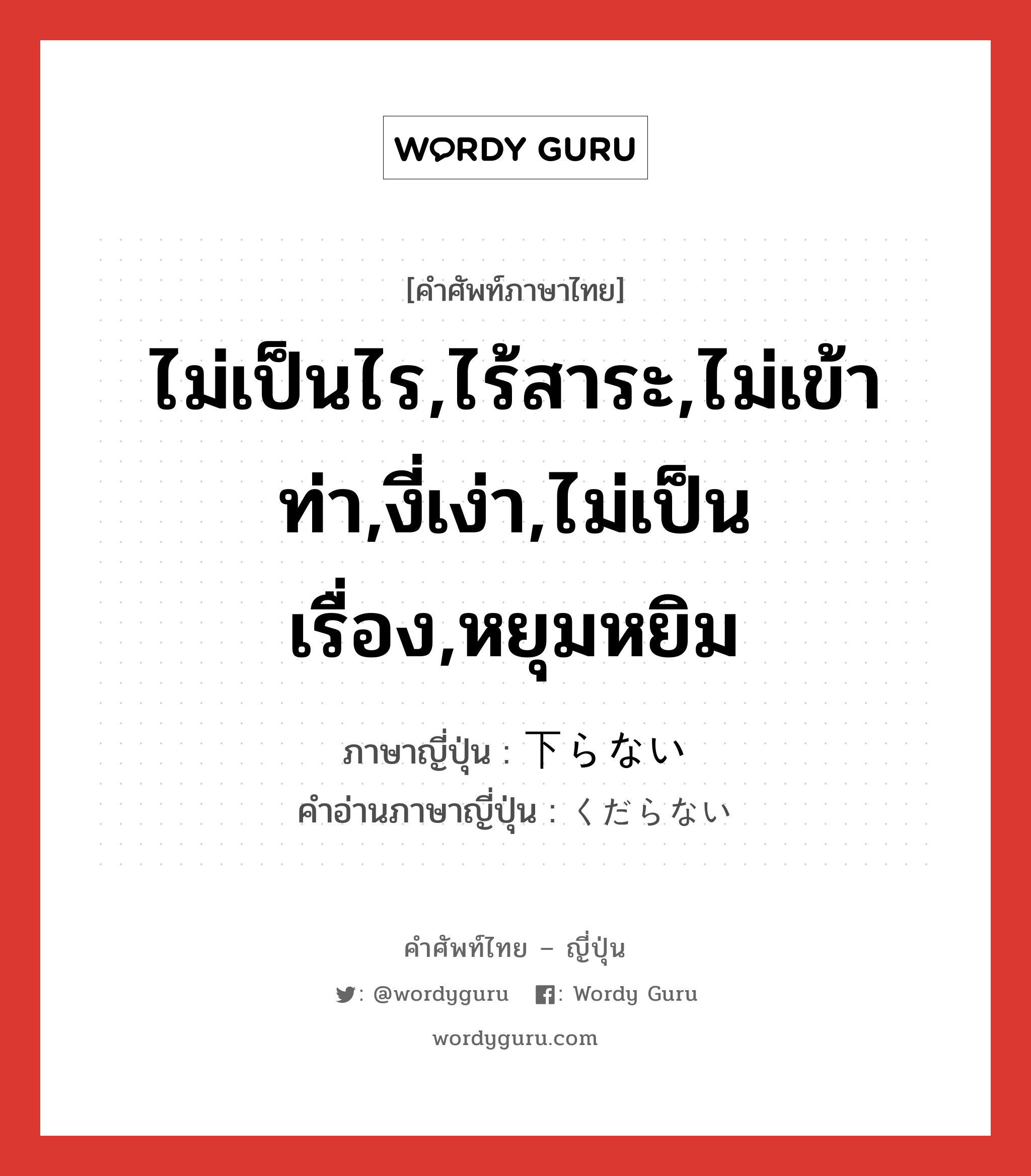 ไม่เป็นไร,ไร้สาระ,ไม่เข้าท่า,งี่เง่า,ไม่เป็นเรื่อง,หยุมหยิม ภาษาญี่ปุ่นคืออะไร, คำศัพท์ภาษาไทย - ญี่ปุ่น ไม่เป็นไร,ไร้สาระ,ไม่เข้าท่า,งี่เง่า,ไม่เป็นเรื่อง,หยุมหยิม ภาษาญี่ปุ่น 下らない คำอ่านภาษาญี่ปุ่น くだらない หมวด adj-i หมวด adj-i