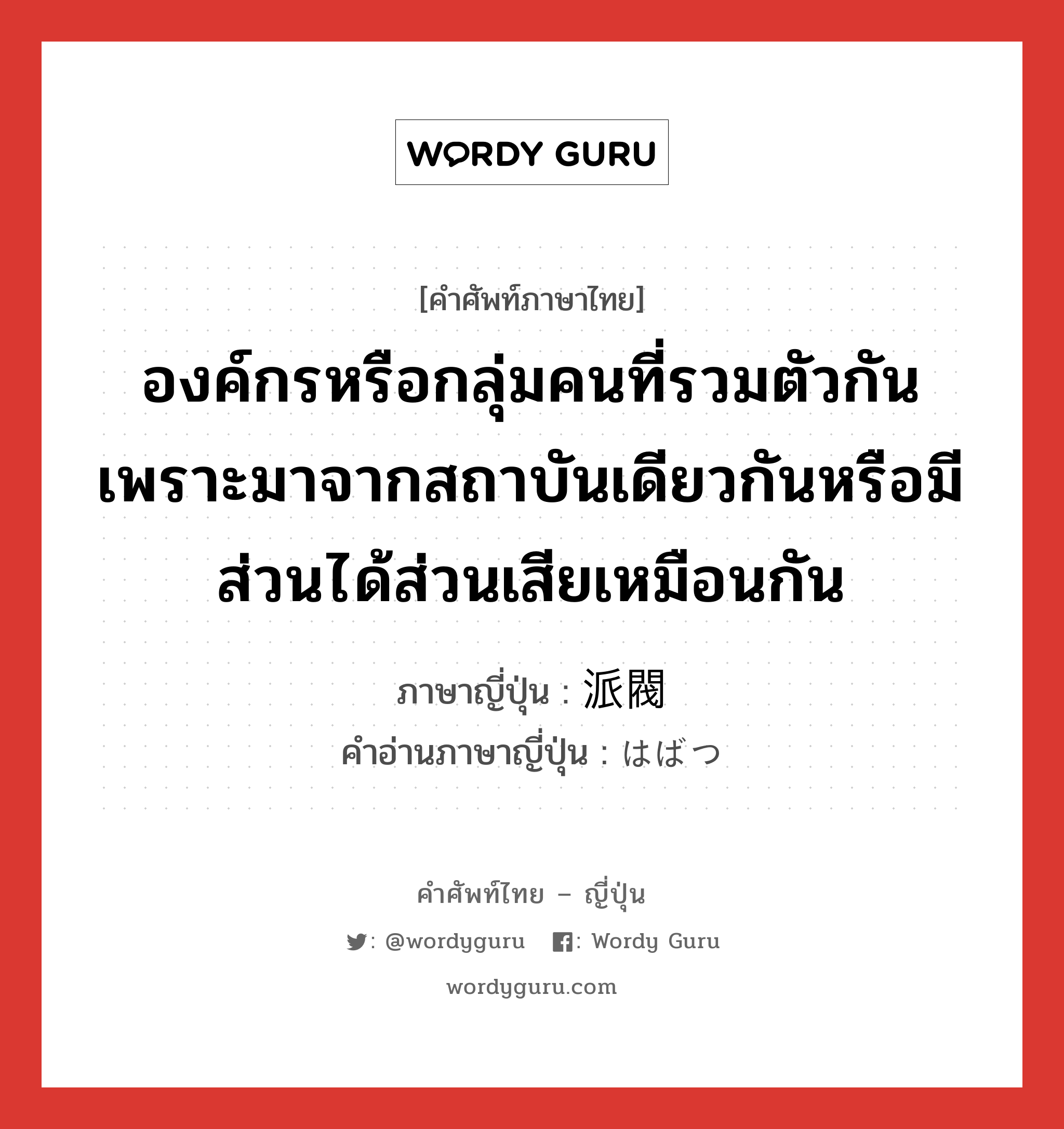 องค์กรหรือกลุ่มคนที่รวมตัวกันเพราะมาจากสถาบันเดียวกันหรือมีส่วนได้ส่วนเสียเหมือนกัน ภาษาญี่ปุ่นคืออะไร, คำศัพท์ภาษาไทย - ญี่ปุ่น องค์กรหรือกลุ่มคนที่รวมตัวกันเพราะมาจากสถาบันเดียวกันหรือมีส่วนได้ส่วนเสียเหมือนกัน ภาษาญี่ปุ่น 派閥 คำอ่านภาษาญี่ปุ่น はばつ หมวด n หมวด n