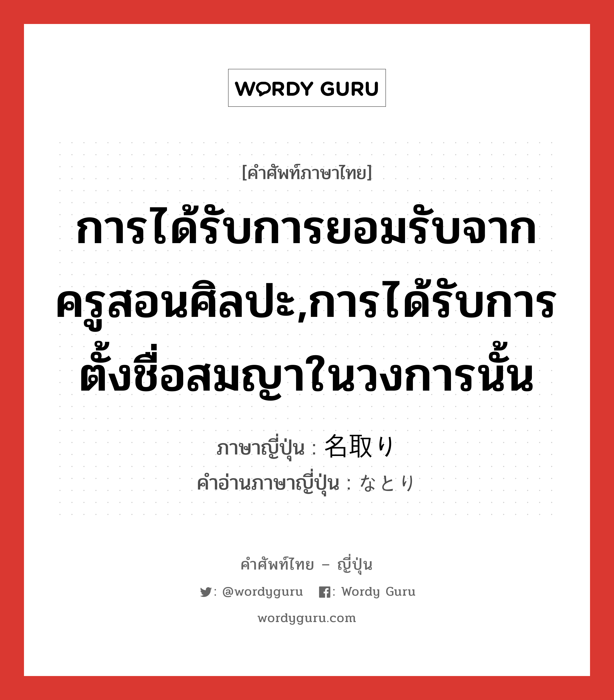 การได้รับการยอมรับจากครูสอนศิลปะ,การได้รับการตั้งชื่อสมญาในวงการนั้น ภาษาญี่ปุ่นคืออะไร, คำศัพท์ภาษาไทย - ญี่ปุ่น การได้รับการยอมรับจากครูสอนศิลปะ,การได้รับการตั้งชื่อสมญาในวงการนั้น ภาษาญี่ปุ่น 名取り คำอ่านภาษาญี่ปุ่น なとり หมวด n หมวด n