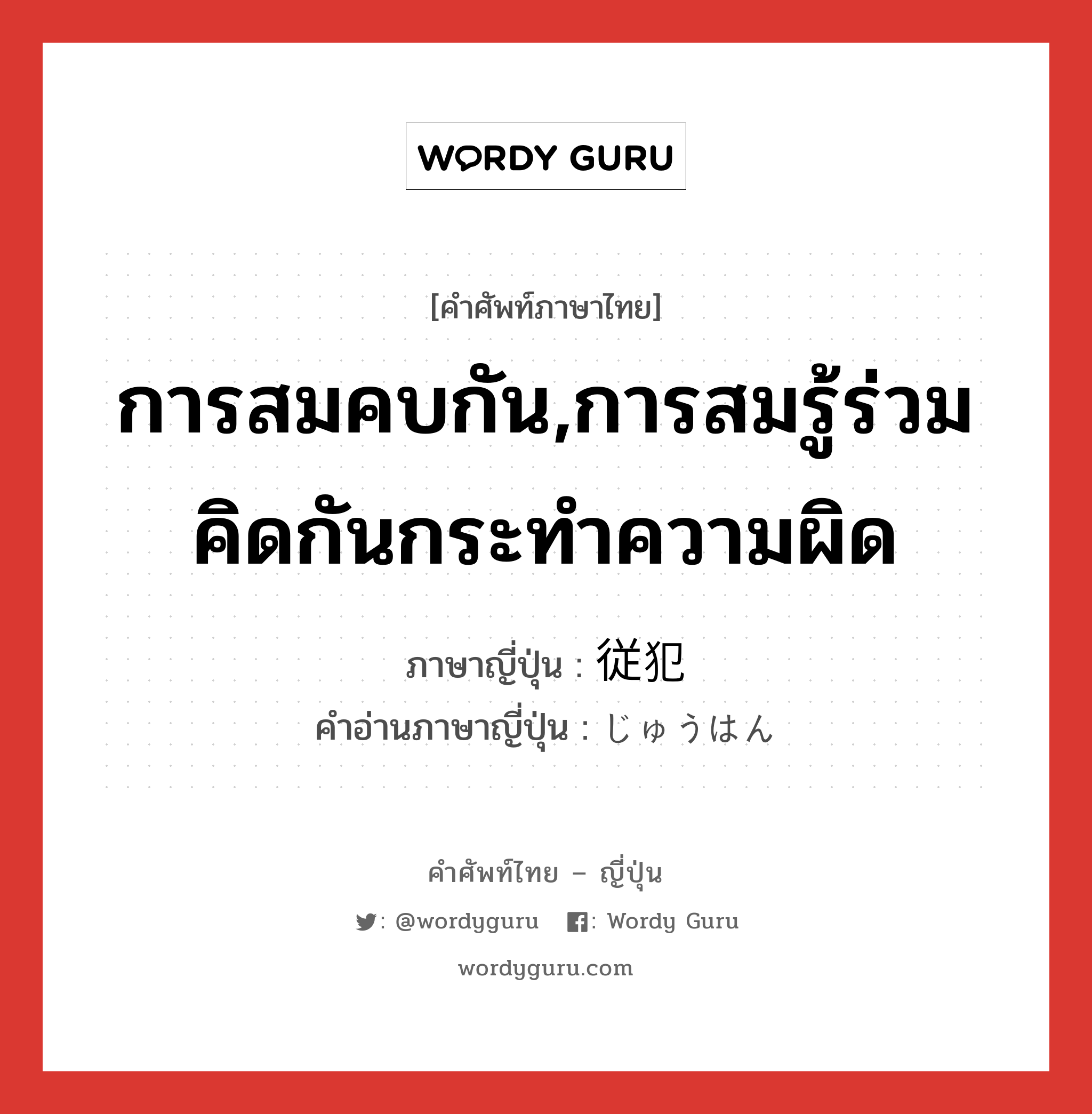 การสมคบกัน,การสมรู้ร่วมคิดกันกระทำความผิด ภาษาญี่ปุ่นคืออะไร, คำศัพท์ภาษาไทย - ญี่ปุ่น การสมคบกัน,การสมรู้ร่วมคิดกันกระทำความผิด ภาษาญี่ปุ่น 従犯 คำอ่านภาษาญี่ปุ่น じゅうはん หมวด n หมวด n