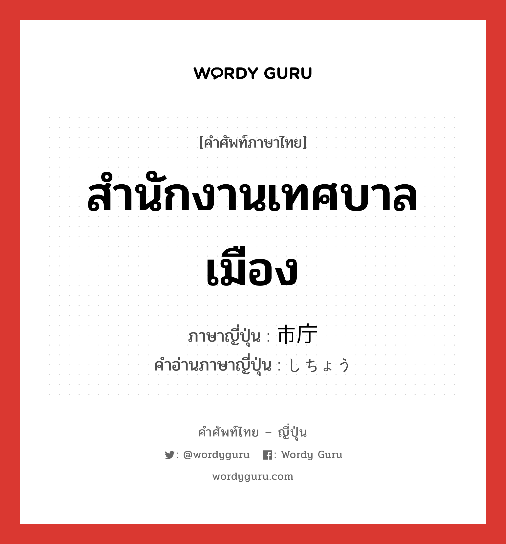 สำนักงานเทศบาลเมือง ภาษาญี่ปุ่นคืออะไร, คำศัพท์ภาษาไทย - ญี่ปุ่น สำนักงานเทศบาลเมือง ภาษาญี่ปุ่น 市庁 คำอ่านภาษาญี่ปุ่น しちょう หมวด n หมวด n