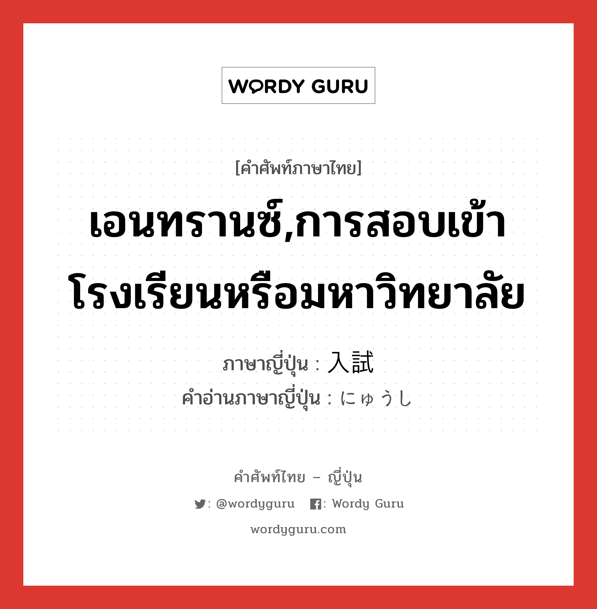 เอนทรานซ์,การสอบเข้าโรงเรียนหรือมหาวิทยาลัย ภาษาญี่ปุ่นคืออะไร, คำศัพท์ภาษาไทย - ญี่ปุ่น เอนทรานซ์,การสอบเข้าโรงเรียนหรือมหาวิทยาลัย ภาษาญี่ปุ่น 入試 คำอ่านภาษาญี่ปุ่น にゅうし หมวด n หมวด n