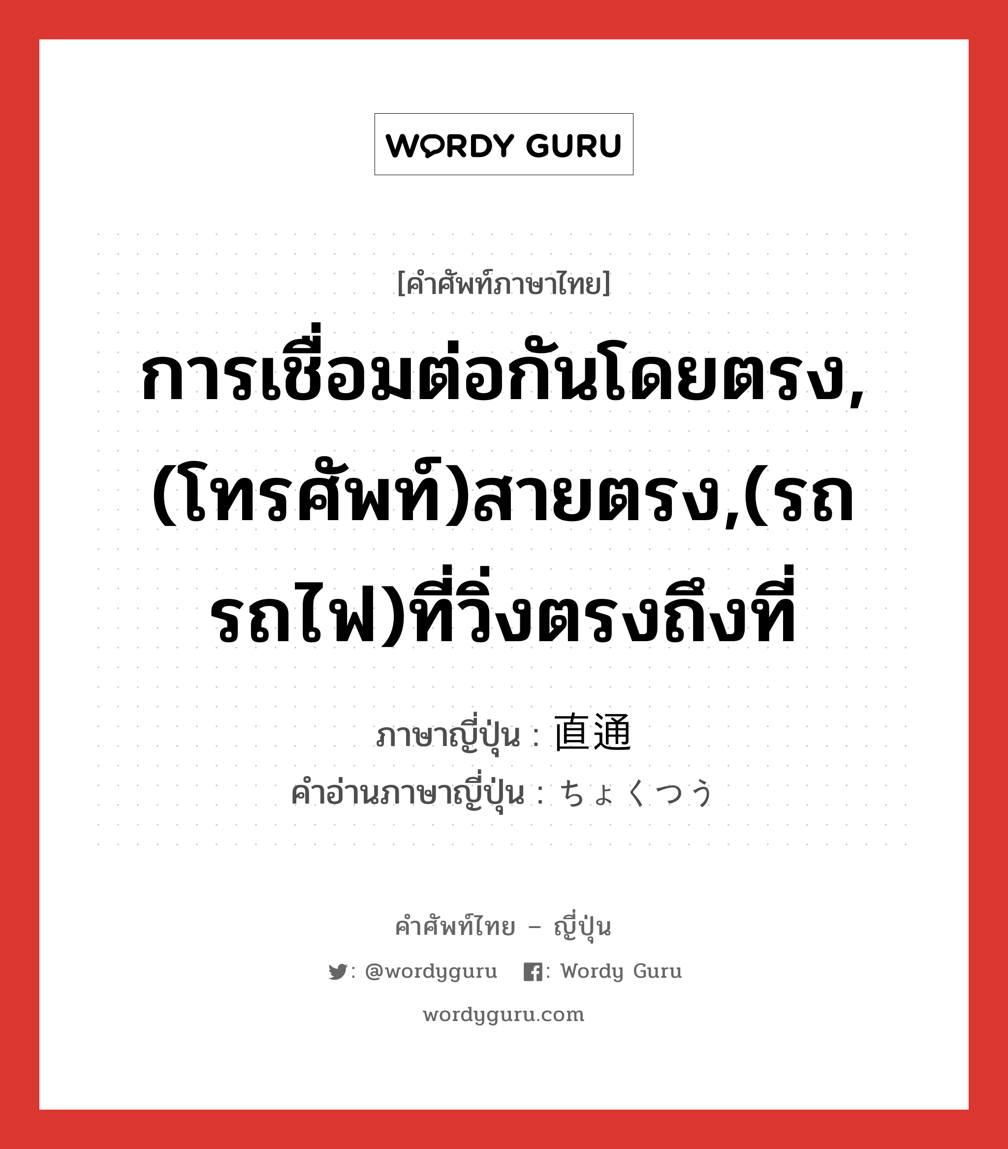 การเชื่อมต่อกันโดยตรง,(โทรศัพท์)สายตรง,(รถ รถไฟ)ที่วิ่งตรงถึงที่ ภาษาญี่ปุ่นคืออะไร, คำศัพท์ภาษาไทย - ญี่ปุ่น การเชื่อมต่อกันโดยตรง,(โทรศัพท์)สายตรง,(รถ รถไฟ)ที่วิ่งตรงถึงที่ ภาษาญี่ปุ่น 直通 คำอ่านภาษาญี่ปุ่น ちょくつう หมวด n หมวด n