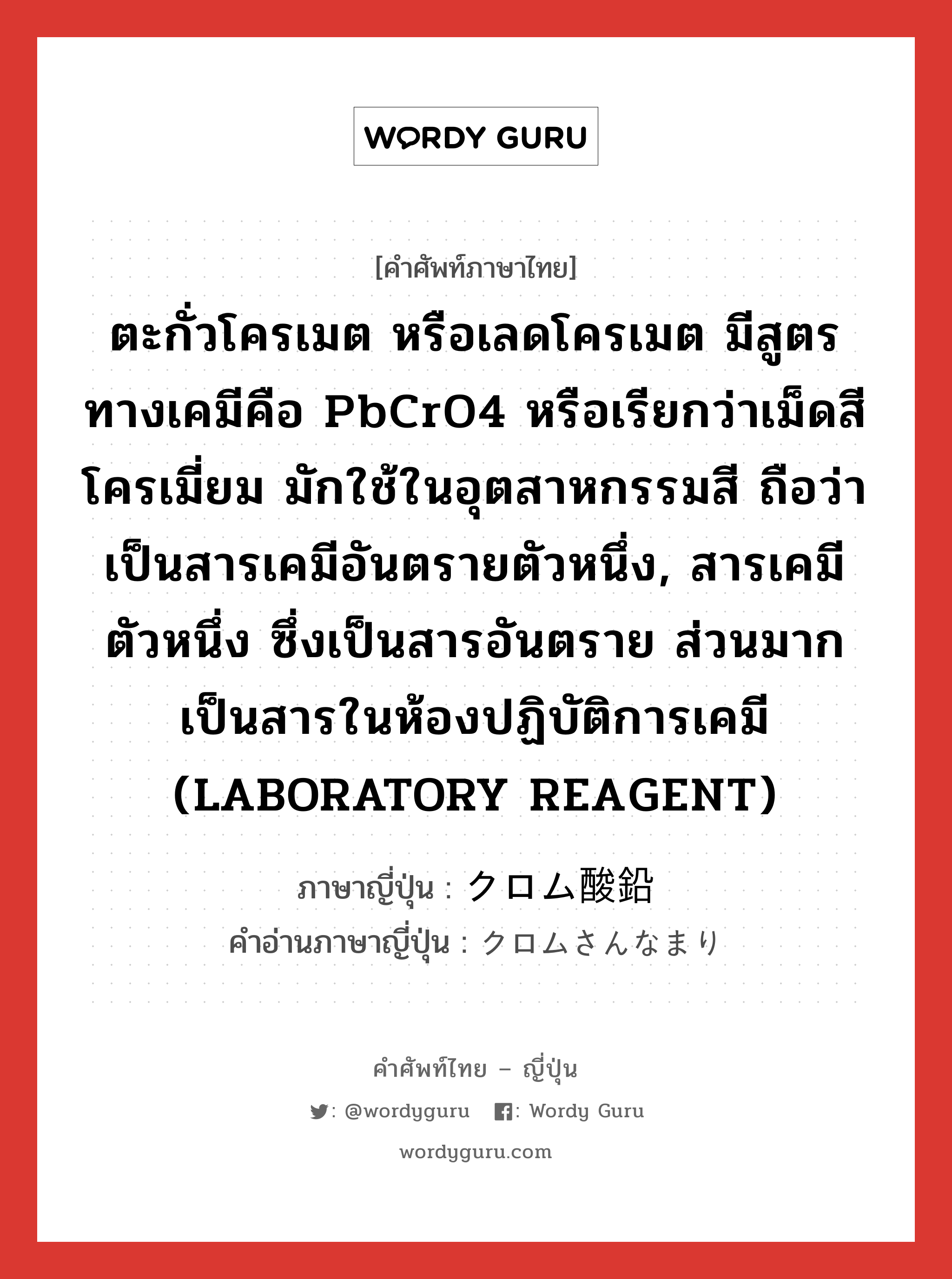 ตะกั่วโครเมต หรือเลดโครเมต มีสูตรทางเคมีคือ PbCrO4 หรือเรียกว่าเม็ดสีโครเมี่ยม มักใช้ในอุตสาหกรรมสี ถือว่าเป็นสารเคมีอันตรายตัวหนึ่ง, สารเคมีตัวหนึ่ง ซึ่งเป็นสารอันตราย ส่วนมากเป็นสารในห้องปฏิบัติการเคมี (LABORATORY REAGENT) ภาษาญี่ปุ่นคืออะไร, คำศัพท์ภาษาไทย - ญี่ปุ่น ตะกั่วโครเมต หรือเลดโครเมต มีสูตรทางเคมีคือ PbCrO4 หรือเรียกว่าเม็ดสีโครเมี่ยม มักใช้ในอุตสาหกรรมสี ถือว่าเป็นสารเคมีอันตรายตัวหนึ่ง, สารเคมีตัวหนึ่ง ซึ่งเป็นสารอันตราย ส่วนมากเป็นสารในห้องปฏิบัติการเคมี (LABORATORY REAGENT) ภาษาญี่ปุ่น クロム酸鉛 คำอ่านภาษาญี่ปุ่น クロムさんなまり หมวด n หมวด n