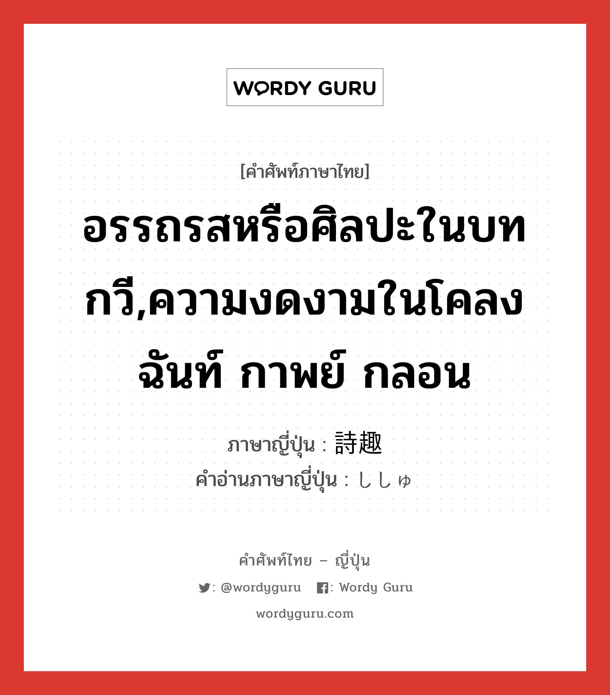 อรรถรสหรือศิลปะในบทกวี,ความงดงามในโคลง ฉันท์ กาพย์ กลอน ภาษาญี่ปุ่นคืออะไร, คำศัพท์ภาษาไทย - ญี่ปุ่น อรรถรสหรือศิลปะในบทกวี,ความงดงามในโคลง ฉันท์ กาพย์ กลอน ภาษาญี่ปุ่น 詩趣 คำอ่านภาษาญี่ปุ่น ししゅ หมวด n หมวด n