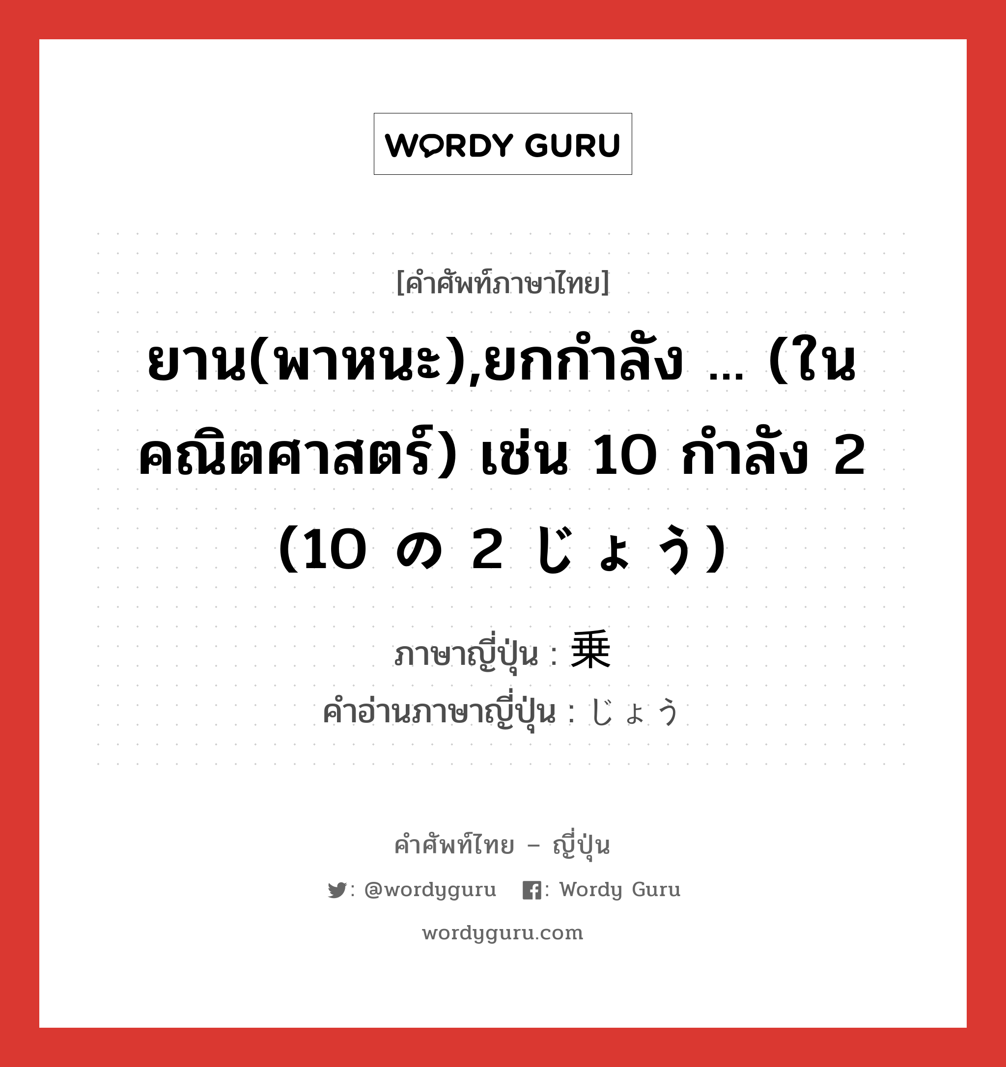 ยาน(พาหนะ),ยกกำลัง ... (ในคณิตศาสตร์) เช่น 10 กำลัง 2 (10 の 2 じょう) ภาษาญี่ปุ่นคืออะไร, คำศัพท์ภาษาไทย - ญี่ปุ่น ยาน(พาหนะ),ยกกำลัง ... (ในคณิตศาสตร์) เช่น 10 กำลัง 2 (10 の 2 じょう) ภาษาญี่ปุ่น 乗 คำอ่านภาษาญี่ปุ่น じょう หมวด suf หมวด suf