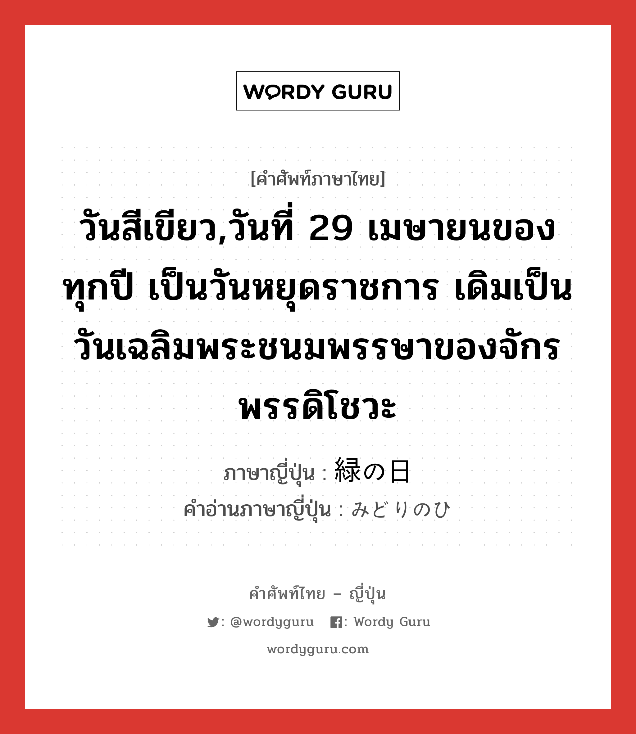 วันสีเขียว,วันที่ 29 เมษายนของทุกปี เป็นวันหยุดราชการ เดิมเป็นวันเฉลิมพระชนมพรรษาของจักรพรรดิโชวะ ภาษาญี่ปุ่นคืออะไร, คำศัพท์ภาษาไทย - ญี่ปุ่น วันสีเขียว,วันที่ 29 เมษายนของทุกปี เป็นวันหยุดราชการ เดิมเป็นวันเฉลิมพระชนมพรรษาของจักรพรรดิโชวะ ภาษาญี่ปุ่น 緑の日 คำอ่านภาษาญี่ปุ่น みどりのひ หมวด n หมวด n