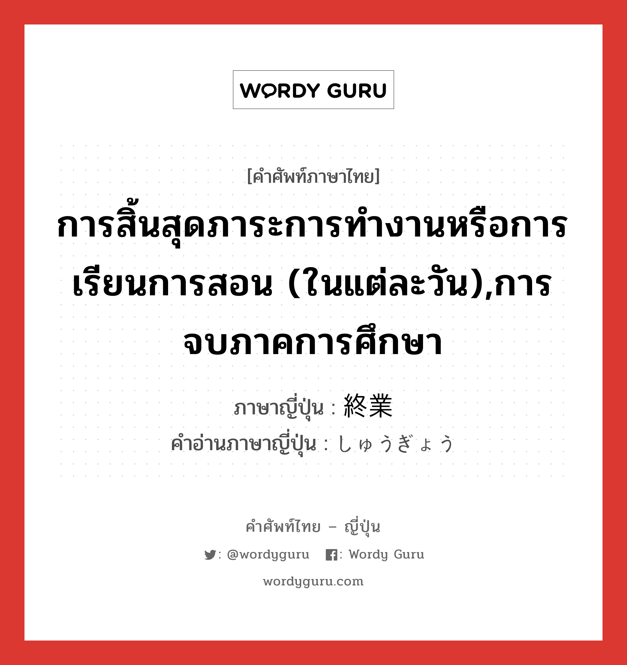 การสิ้นสุดภาระการทำงานหรือการเรียนการสอน (ในแต่ละวัน),การจบภาคการศึกษา ภาษาญี่ปุ่นคืออะไร, คำศัพท์ภาษาไทย - ญี่ปุ่น การสิ้นสุดภาระการทำงานหรือการเรียนการสอน (ในแต่ละวัน),การจบภาคการศึกษา ภาษาญี่ปุ่น 終業 คำอ่านภาษาญี่ปุ่น しゅうぎょう หมวด n หมวด n