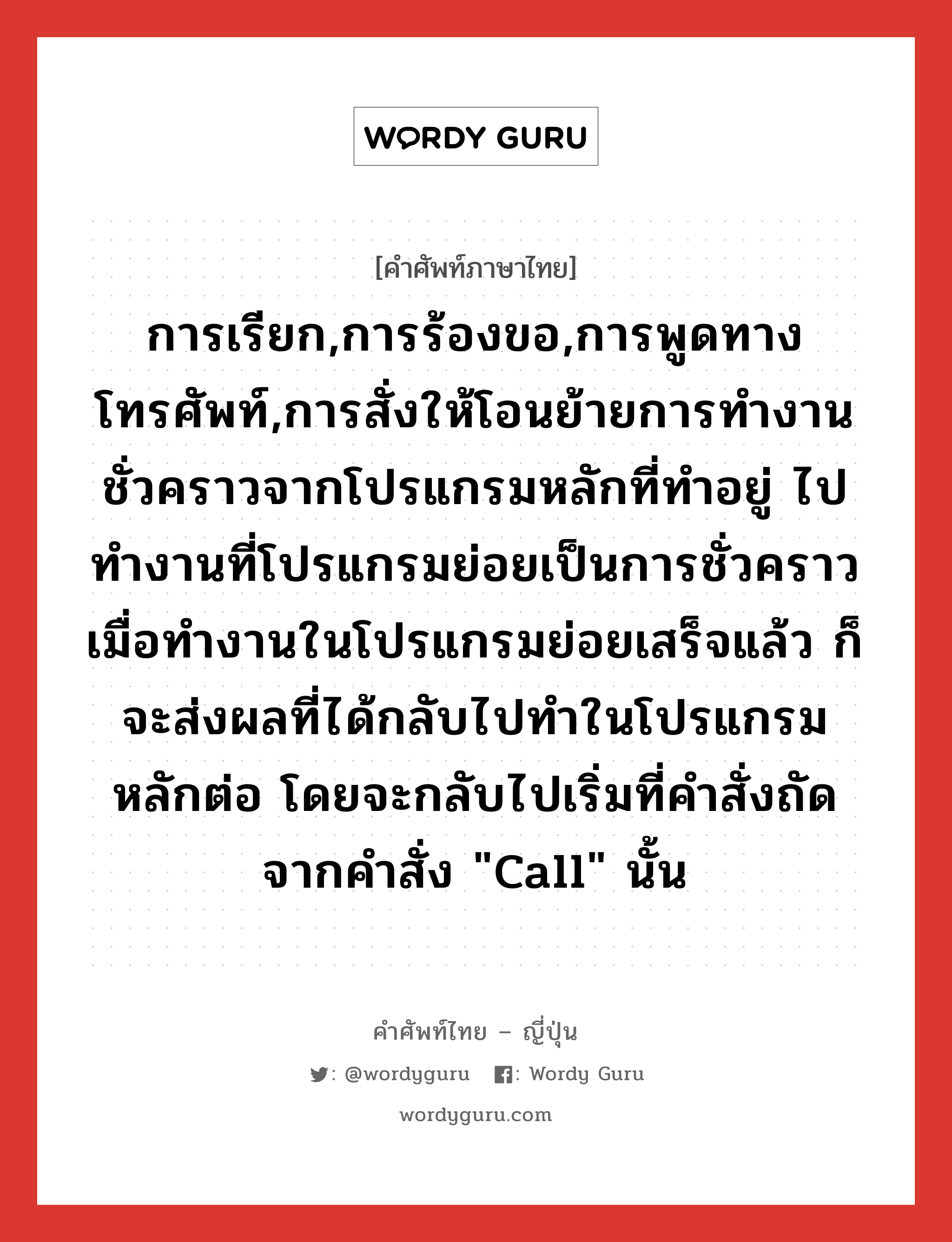 การเรียก,การร้องขอ,การพูดทางโทรศัพท์,การสั่งให้โอนย้ายการทำงานชั่วคราวจากโปรแกรมหลักที่ทำอยู่ ไปทำงานที่โปรแกรมย่อยเป็นการชั่วคราว เมื่อทำงานในโปรแกรมย่อยเสร็จแล้ว ก็จะส่งผลที่ได้กลับไปทำในโปรแกรมหลักต่อ โดยจะกลับไปเริ่มที่คำสั่งถัดจากคำสั่ง &#34;call&#34; นั้น ภาษาญี่ปุ่นคืออะไร, คำศัพท์ภาษาไทย - ญี่ปุ่น การเรียก,การร้องขอ,การพูดทางโทรศัพท์,การสั่งให้โอนย้ายการทำงานชั่วคราวจากโปรแกรมหลักที่ทำอยู่ ไปทำงานที่โปรแกรมย่อยเป็นการชั่วคราว เมื่อทำงานในโปรแกรมย่อยเสร็จแล้ว ก็จะส่งผลที่ได้กลับไปทำในโปรแกรมหลักต่อ โดยจะกลับไปเริ่มที่คำสั่งถัดจากคำสั่ง &#34;call&#34; นั้น ภาษาญี่ปุ่น コール คำอ่านภาษาญี่ปุ่น コール หมวด n หมวด n