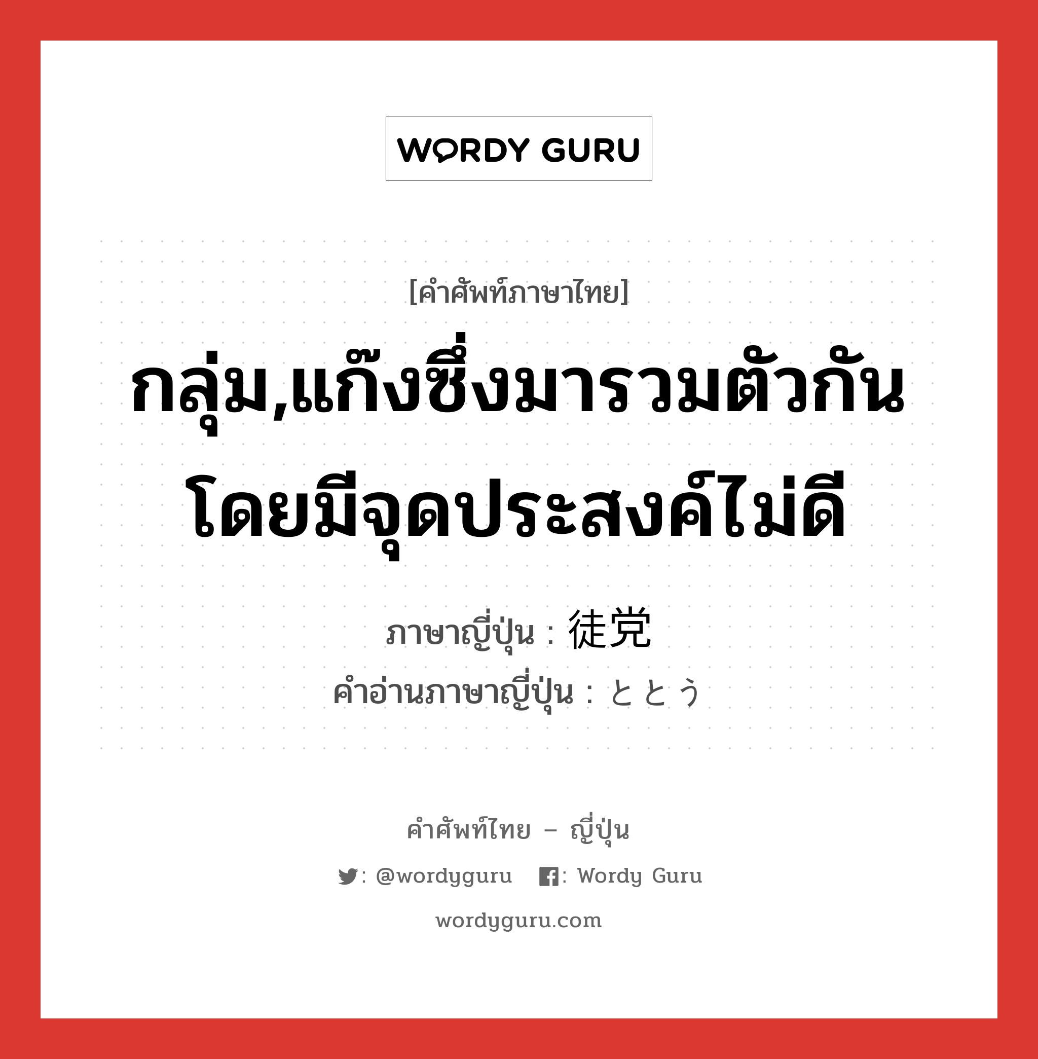 กลุ่ม,แก๊งซึ่งมารวมตัวกันโดยมีจุดประสงค์ไม่ดี ภาษาญี่ปุ่นคืออะไร, คำศัพท์ภาษาไทย - ญี่ปุ่น กลุ่ม,แก๊งซึ่งมารวมตัวกันโดยมีจุดประสงค์ไม่ดี ภาษาญี่ปุ่น 徒党 คำอ่านภาษาญี่ปุ่น ととう หมวด n หมวด n