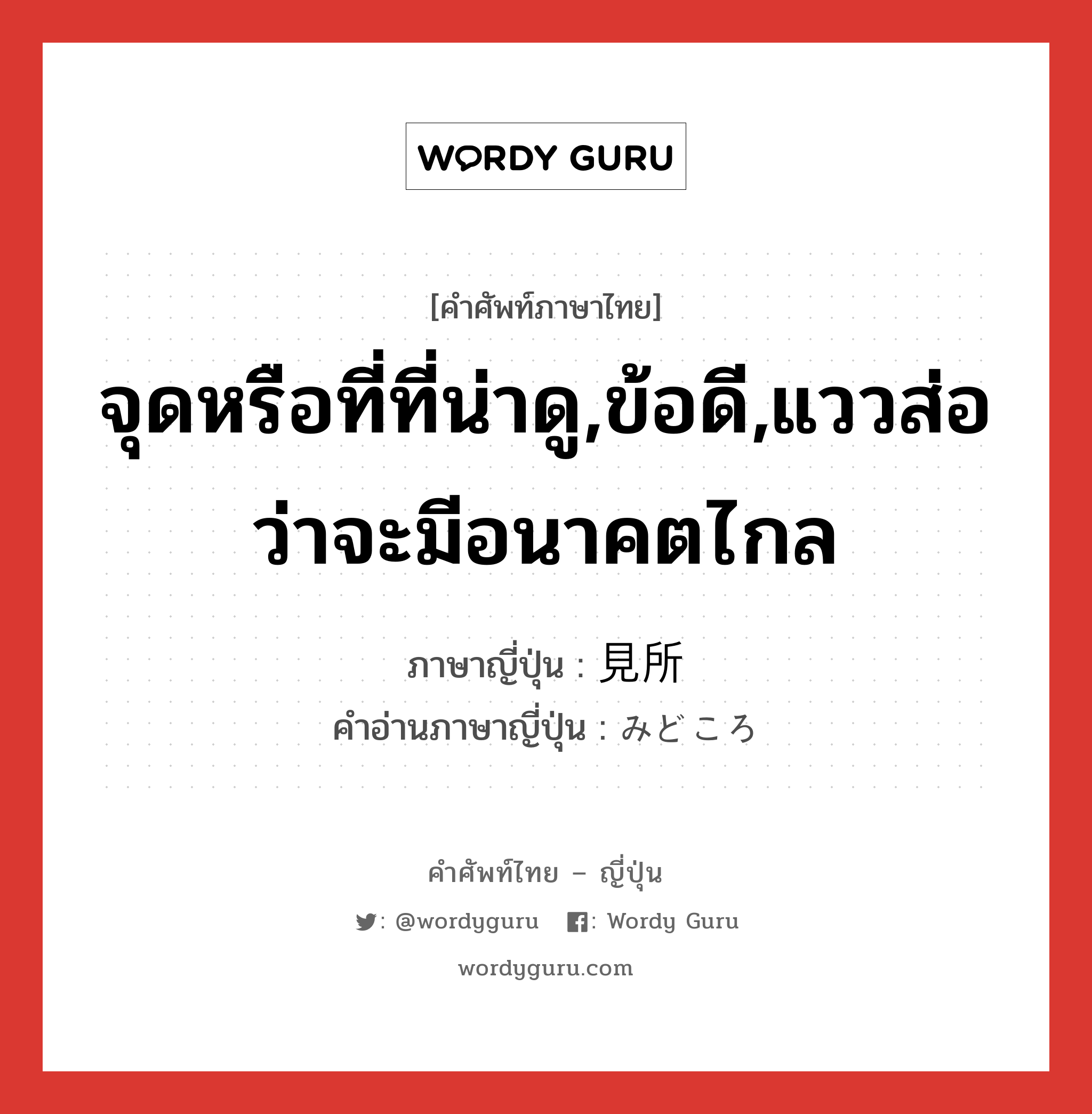 จุดหรือที่ที่น่าดู,ข้อดี,แววส่อว่าจะมีอนาคตไกล ภาษาญี่ปุ่นคืออะไร, คำศัพท์ภาษาไทย - ญี่ปุ่น จุดหรือที่ที่น่าดู,ข้อดี,แววส่อว่าจะมีอนาคตไกล ภาษาญี่ปุ่น 見所 คำอ่านภาษาญี่ปุ่น みどころ หมวด n หมวด n