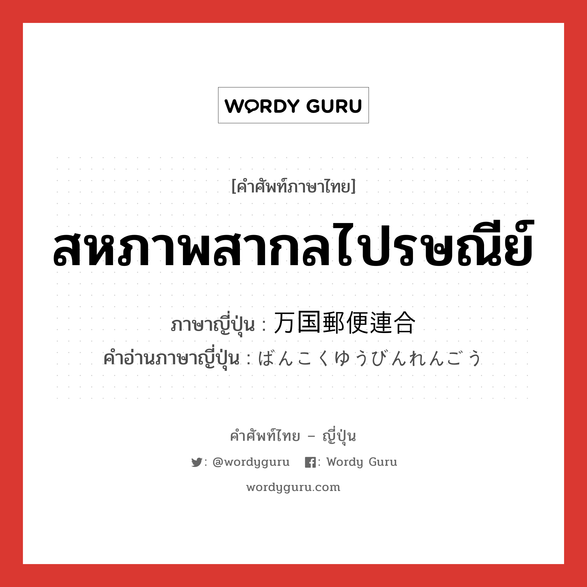 สหภาพสากลไปรษณีย์ ภาษาญี่ปุ่นคืออะไร, คำศัพท์ภาษาไทย - ญี่ปุ่น สหภาพสากลไปรษณีย์ ภาษาญี่ปุ่น 万国郵便連合 คำอ่านภาษาญี่ปุ่น ばんこくゆうびんれんごう หมวด n หมวด n