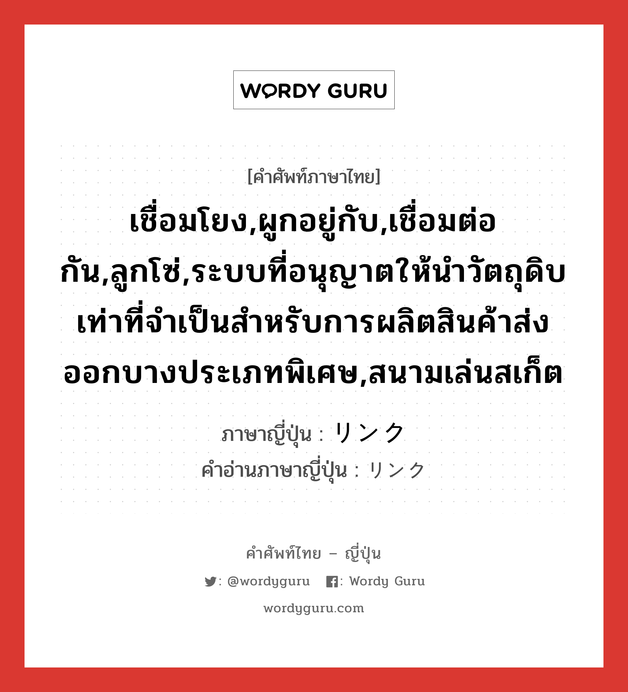 เชื่อมโยง,ผูกอยู่กับ,เชื่อมต่อกัน,ลูกโซ่,ระบบที่อนุญาตให้นำวัตถุดิบเท่าที่จำเป็นสำหรับการผลิตสินค้าส่งออกบางประเภทพิเศษ,สนามเล่นสเก็ต ภาษาญี่ปุ่นคืออะไร, คำศัพท์ภาษาไทย - ญี่ปุ่น เชื่อมโยง,ผูกอยู่กับ,เชื่อมต่อกัน,ลูกโซ่,ระบบที่อนุญาตให้นำวัตถุดิบเท่าที่จำเป็นสำหรับการผลิตสินค้าส่งออกบางประเภทพิเศษ,สนามเล่นสเก็ต ภาษาญี่ปุ่น リンク คำอ่านภาษาญี่ปุ่น リンク หมวด n หมวด n